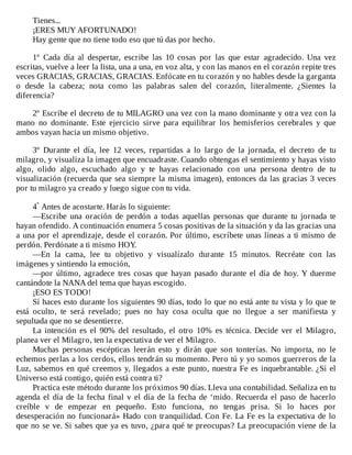 Tienes...
¡ERES	MUY	AFORTUNADO!
Hay	gente	que	no	tiene	todo	eso	que	tú	das	por	hecho.
	
1º	 Cada	 día	 al	 despertar,	 escribe	 las	 10	 cosas	 por	 las	 que	 estar	 agradecido.	 Una	 vez
escritas,	vuelve	a	leer	la	lista,	una	a	una,	en	voz	alta,	y	con	las	manos	en	el	corazón	repite	tres
veces	GRACIAS,	GRACIAS,	GRACIAS.	Enfócate	en	tu	corazón	y	no	hables	desde	la	garganta
o	 desde	 la	 cabeza;	 nota	 como	 las	 palabras	 salen	 del	 corazón,	 literalmente.	 ¿Sientes	 la
diferencia?
	
2º	Escribe	el	decreto	de	tu	MILAGRO	una	vez	con	la	mano	dominante	y	otra	vez	con	la
mano	 no	 dominante.	 Este	 ejercicio	 sirve	 para	 equilibrar	 los	 hemisferios	 cerebrales	 y	 que
ambos	vayan	hacia	un	mismo	objetivo.
	
3º	 Durante	 el	 día,	 lee	 12	 veces,	 repartidas	 a	 lo	 largo	 de	 la	 jornada,	 el	 decreto	 de	 tu
milagro,	y	visualiza	la	imagen	que	encuadraste.	Cuando	obtengas	el	sentimiento	y	hayas	visto
algo,	 olido	 algo,	 escuchado	 algo	 y	 te	 hayas	 relacionado	 con	 una	 persona	 dentro	 de	 tu
visualización	(recuerda	que	sea	siempre	la	misma	imagen),	entonces	da	las	gracias	3	veces
por	tu	milagro	ya	creado	y	luego	sigue	con	tu	vida.
	
4º	Antes	de	acostarte.	Harás	lo	siguiente:
—Escribe	 una	 oración	 de	 perdón	 a	 todas	 aquellas	 personas	 que	 durante	 tu	 jornada	 te
hayan	ofendido.	A	continuación	enumera	5	cosas	positivas	de	la	situación	y	da	las	gracias	una
a	una	por	el	aprendizaje,	desde	el	corazón.	Por	último,	escríbete	unas	líneas	a	ti	mismo	de
perdón.	Perdónate	a	ti	mismo	HOY.
—En	 la	 cama,	 lee	 tu	 objetivo	 y	 visualízalo	 durante	 15	 minutos.	 Recréate	 con	 las
imágenes	y	sintiendo	la	emoción,
—por	 último,	 agradece	 tres	 cosas	 que	 hayan	 pasado	 durante	 el	 día	 de	 hoy.	 Y	 duerme
cantándote	la	NANA	del	tema	que	hayas	escogido.
¡ESO	ES	TODO!
Sí	haces	esto	durante	los	siguientes	90	días,	todo	lo	que	no	está	ante	tu	vista	y	lo	que	te
está	 oculto,	 te	 será	 revelado;	 pues	 no	 hay	 cosa	 oculta	 que	 no	 llegue	 a	 ser	 manifiesta	 y
sepultada	que	no	se	desentierre.
La	 intención	 es	 el	 90%	 del	 resultado,	 el	 otro	 10%	 es	 técnica.	 Decide	 ver	 el	 Milagro,
planea	ver	el	Milagro,	ten	la	expectativa	de	ver	el	Milagro.
Muchas	 personas	 escépticas	 leerán	 esto	 y	 dirán	 que	 son	 tonterías.	 No	 importa,	 no	 le
echemos	perlas	a	los	cerdos,	ellos	tendrán	su	momento.	Pero	tú	y	yo	somos	guerreros	de	la
Luz,	sabemos	en	qué	creemos	y,	llegados	a	este	punto,	nuestra	Fe	es	inquebrantable.	¿Si	el
Universo	está	contigo,	quién	está	contra	ti?
Practica	este	método	durante	los	próximos	90	días.	Lleva	una	contabilidad.	Señaliza	en	tu
agenda	el	día	de	la	fecha	final	v	el	día	de	la	fecha	de	‘mido.	Recuerda	el	paso	de	hacerlo
creíble	 v	 de	 empezar	 en	 pequeño.	 Esto	 funciona,	 no	 tengas	 prisa.	 Si	 lo	 haces	 por
desesperación	no	funcionará»	Hado	con	tranquilidad.	Con	Fe.	La	Fe	es	la	expectativa	de	lo
que	no	se	ve.	Si	sabes	que	ya	es	tuvo,	¿para	qué	te	preocupas?	La	preocupación	viene	de	la
 