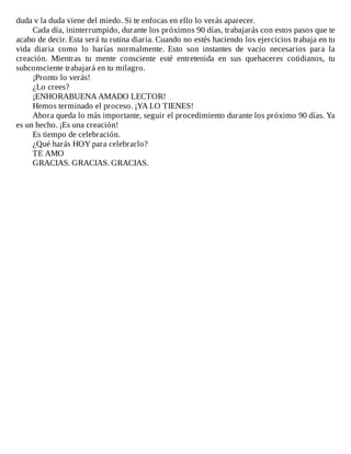 duda	v	la	duda	viene	del	miedo.	Si	te	enfocas	en	ello	lo	verás	aparecer.
Cada	día,	ininterrumpido,	durante	los	próximos	90	días,	trabajarás	con	estos	pasos	que	te
acabo	de	decir.	Esta	será	tu	rutina	diaria.	Cuando	no	estés	haciendo	los	ejercicios	trabaja	en	tu
vida	 diaria	 como	 lo	 harías	 normalmente.	 Esto	 son	 instantes	 de	 vacío	 necesarios	 para	 la
creación.	 Mientras	 tu	 mente	 consciente	 esté	 entretenida	 en	 sus	 quehaceres	 cotidianos,	 tu
subconsciente	trabajará	en	tu	milagro.
¡Pronto	lo	verás!
¿Lo	crees?
¡ENHORABUENA	AMADO	LECTOR!
Hemos	terminado	el	proceso.	¡YA	LO	TIENES!
Ahora	queda	lo	más	importante,	seguir	el	procedimiento	durante	los	próximo	90	días.	Ya
es	un	hecho.	¡Es	una	creación!
Es	tiempo	de	celebración.
¿Qué	harás	HOY	para	celebrarlo?
TE	AMO
GRACIAS.	GRACIAS.	GRACIAS.
 