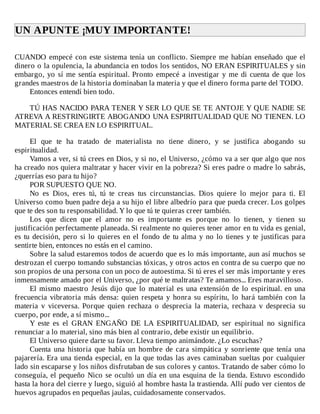 UN	APUNTE	¡MUY	IMPORTANTE!	
	
CUANDO	empecé	con	este	sistema	tenía	un	conflicto.	Siempre	me	habían	enseñado	que	el
dinero	o	la	opulencia,	la	abundancia	en	todos	los	sentidos,	NO	ERAN	ESPIRITUALES	y	sin
embargo,	yo	sí	me	sentía	espiritual.	Pronto	empecé	a	investigar	y	me	di	cuenta	de	que	los
grandes	maestros	de	la	historia	dominaban	la	materia	y	que	el	dinero	forma	parte	del	TODO.
Entonces	entendí	bien	todo.
	
TÚ	HAS	NACIDO	PARA	TENER	Y	SER	LO	QUE	SE	TE	ANTOJE	Y	QUE	NADIE	SE
ATREVA	A	RESTRINGIRTE	ABOGANDO	UNA	ESPIRITUALIDAD	QUE	NO	TIENEN.	LO
MATERIAL	SE	CREA	EN	LO	ESPIRITUAL.
	
El	 que	 te	 ha	 tratado	 de	 materialista	 no	 tiene	 dinero,	 y	 se	 justifica	 abogando	 su
espiritualidad.
Vamos	a	ver,	si	tú	crees	en	Dios,	y	si	no,	el	Universo,	¿cómo	va	a	ser	que	algo	que	nos
ha	creado	nos	quiera	maltratar	y	hacer	vivir	en	la	pobreza?	Si	eres	padre	o	madre	lo	sabrás,
¿querrías	eso	para	tu	hijo?
POR	SUPUESTO	QUE	NO.
No	 es	 Dios,	 eres	 tú,	 tú	 te	 creas	 tus	 circunstancias.	 Dios	 quiere	 lo	 mejor	 para	 ti.	 El
Universo	como	buen	padre	deja	a	su	hijo	el	libre	albedrío	para	que	pueda	crecer.	Los	golpes
que	te	des	son	tu	responsabilidad.	Y	lo	que	tú	te	quieras	creer	también.
Los	 que	 dicen	 que	 el	 amor	 no	 es	 importante	 es	 porque	 no	 lo	 tienen,	 y	 tienen	 su
justificación	perfectamente	planeada.	Si	realmente	no	quieres	tener	amor	en	tu	vida	es	genial,
es	tu	decisión,	pero	si	lo	quieres	en	el	fondo	de	tu	alma	y	no	lo	tienes	y	te	justificas	para
sentirte	bien,	entonces	no	estás	en	el	camino.
Sobre	la	salud	estaremos	todos	de	acuerdo	que	es	lo	más	importante,	aun	así	muchos	se
destrozan	el	cuerpo	tomando	substancias	tóxicas,	y	otros	actos	en	contra	de	su	cuerpo	que	no
son	propios	de	una	persona	con	un	poco	de	autoestima.	Si	tú	eres	el	ser	más	importante	y	eres
inmensamente	amado	por	el	Universo,	¿por	qué	te	maltratas?	Te	amamos...	Eres	maravilloso.
El	mismo	maestro	Jesús	dijo	que	lo	material	es	una	extensión	de	lo	espiritual.	en	una
frecuencia	vibratoria	más	densa:	quien	respeta	y	honra	su	espíritu,	lo	hará	también	con	la
materia	 v	 viceversa.	 Porque	 quien	 rechaza	 o	 desprecia	 la	 materia,	 rechaza	 v	 desprecia	 su
cuerpo,	por	ende,	a	sí	mismo...
Y	 este	 es	 el	 GRAN	 ENGAÑO	 DE	 LA	 ESPIRITUALIDAD,	 ser	 espiritual	 no	 significa
renunciar	a	lo	material,	sino	más	bien	al	contrario,	debe	existir	un	equilibrio.
El	Universo	quiere	darte	su	favor.	Lleva	tiempo	animándote.	¿Lo	escuchas?
Cuenta	 una	 historia	 que	 había	 un	 hombre	 de	 cara	 simpática	 y	 sonriente	 que	 tenía	 una
pajarería.	Era	una	tienda	especial,	en	la	que	todas	las	aves	caminaban	sueltas	por	cualquier
lado	sin	escaparse	y	los	niños	disfrutaban	de	sus	colores	y	cantos.	Tratando	de	saber	cómo	lo
conseguía,	el	pequeño	Nico	se	ocultó	un	día	en	una	esquina	de	la	tienda.	Estuvo	escondido
hasta	la	hora	del	cierre	y	luego,	siguió	al	hombre	hasta	la	trastienda.	Allí	pudo	ver	cientos	de
huevos	agrupados	en	pequeñas	jaulas,	cuidadosamente	conservados.
 