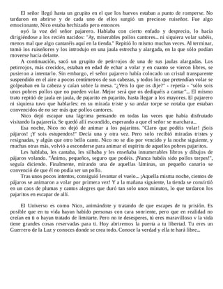 El	señor	llegó	hasta	un	grupito	en	el	que	los	huevos	estaban	a	punto	de	romperse.	No
tardaron	 en	 abrirse	 y	 de	 cada	 uno	 de	 ellos	 surgió	 un	 precioso	 ruiseñor.	 Fue	 algo
emocionante,	Nico	estaba	hechizado	pero	entonces
oyó	 la	 voz	 del	 señor	 pajarero.	 Hablaba	 con	 cierto	 enfado	 y	 desprecio,	 lo	 hacía
dirigiéndose	a	los	recién	nacidos:	"Ay,	miserables	pollos	cantores...	ni	siquiera	volar	sabéis,
menos	mal	que	algo	cantaréis	aquí	en	la	tienda."	Repitió	lo	mismo	muchas	veces.	Al	terminar,
tomó	los	ruiseñores	y	los	introdujo	en	una	jaula	estrecha	y	alargada,	en	la	que	sólo	podían
moverse	hacia	delante.
A	 continuación,	 sacó	 un	 grupito	 de	 petirrojos	 de	 una	 de	 sus	 jaulas	 alargadas.	 Los
petirrojos,	más	crecidos,	estaban	en	edad	de	echar	a	volar	y	en	cuanto	se	vieron	libres,	se
pusieron	a	intentarlo.	Sin	embargo,	el	señor	pajarero	había	colocado	un	cristal	transparente
suspendido	en	el	aire	a	pocos	centímetros	de	sus	cabezas,	y	todos	los	que	pretendían	volar	se
golpeaban	en	la	cabeza	y	caían	sobre	la	mesa.	"¿Veis	lo	que	os	dije?"	-	repetía	-	"sólo	sois
unos	pobres	pollos	que	no	pueden	volar.	Mejor	será	que	os	dediquéis	a	cantar"...	El	mismo
trato	repitió	de	jaula	en	jaula,	de	pajarito	en	pajarito,	hasta	llegar	a	los	mayores.	El	pajarero
ni	 siquiera	 tuvo	 que	 hablarles:	 en	 su	 mirada	 triste	 y	 su	 andar	 torpe	 se	 notaba	 que	 estaban
convencidos	de	no	ser	más	que	pollos	cantores.
Nico	 dejó	 escapar	 una	 lágrima	 pensando	 en	 todas	 las	 veces	 que	 había	 disfrutado
visitando	la	pajarería.	Se	quedó	allí	escondido,	esperando	a	que	el	señor	se	marchara...
Esa	 noche,	 Nico	 no	 dejó	 de	 animar	 a	 los	 pajaritos.	 "Claro	 que	 podéis	 volar!	 ¡Sois
pájaros!	 ¡Y	 sois	 estupendos!"	 Decía	 una	 y	 otra	 vez.	 Pero	 solo	 recibió	 miradas	 tristes	 y
resignadas,	y	algún	que	otro	bello	canto.	Nico	no	se	dio	por	vencido	y	la	noche	siguiente,	y
muchas	otras	más,	volvió	a	esconderse	para	animar	el	espíritu	de	aquellos	pobres	pajaritos.
Les	 hablaba,	 les	 cantaba,	 les	 silbaba	 y	 les	 enseñaba	 innumerables	 libros	 y	 dibujos	 de
pájaros	volando.	"Ánimo,	pequeños,	seguro	que	podéis.	¡Nunca	habéis	sido	pollos	torpes!",
seguía	 diciendo.	 Finalmente,	 mirando	 una	 de	 aquellas	 láminas,	 un	 pequeño	 canario	 se
convenció	de	que	él	no	podía	ser	un	pollo.
Tras	unos	pocos	intentos,	consiguió	levantar	el	vuelo...	¡Aquella	misma	noche,	cientos	de
pájaros	se	animaron	a	volar	por	primera	vez!	Y	a	la	mañana	siguiente,	la	tienda	se	convirtió
en	un	caos	de	plumas	y	cantos	alegres	que	duró	tan	solo	unos	minutos,	lo	que	tardaron	los
pajaritos	en	escapar	de	allí.
	
El	 Universo	 es	 como	 Nico,	 animándote	 y	 tratando	 de	 que	 escapes	 de	 tu	 prisión.	 Es
posible	que	en	tu	vida	hayan	habido	personas	con	cara	sonriente,	pero	que	en	realidad	no
creían	en	ti	o	hayan	tratado	de	limitarte.	Pero	no	te	desesperes,	tú	eres	maravilloso	v	la	vida
tiene	 grandes	 cosas	 reservadas	 para	 ti.	 Hoy	 abriremos	 la	 puerta	 a	 tu	 libertad.	 Tu	 eres	 un
Guerrero	de	la	Luz	y	conoces	donde	se	crea	todo.	Conoce	la	verdad	y	ella	te	hará	libre...
 