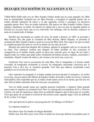 DEJA	QUE	TUS	SUEÑOS	TE	ALCANCEN	A	TI.	
	
TARA	HOLLAND	soñó	con	ser	Miss	Estados	Unidos	desde	que	era	muy	pequeña.	En	1994,
tuvo	la	oportunidad.	Compitió	por	ser	Miss	Florida,	y	consiguió	el	segundo	puesto.	No	se
rindió,	 decidió	 intentarlo	 de	 nuevo	 y	 el	 año	 siguiente,	 volvió	 a	 conseguir	 un	 meritorio
segundo	puesto.	Pero	Tara	no	estaba	satisfecha.	Ella	quería	ser	Miss	Estados	Unidos.	Estuvo
tentada	a	abandonar	su	sueño.	Su	entorno	le	repetía	una	y	otra	vez	que	un	segundo	puesto	en
Florida	era	un	gran	éxito,	que	ya	era	suficiente.	Sin	embargo,	ella	no	desistió,	mantuvo	su
meta	en	la	mente	todo	el	tiempo.
	
Decidió	que	necesitaba	un	cambio	de	aires.	Se	mudó	a	Kansas,	en	1997,	se	presentó	a
Miss	 Kansas.	 Ese	 año	 ganó	 el	 certamen	 de	 Miss	 Kansas.	 Meses	 después,	 se	 presentó	 al
certamen	de	Miss	Estados	Unidos	y	ganó	la	corona	de	Miss	USA.	Tara	logró	ver	que	su	sueño
se	cumplía	porque	ella	antes	lo	vio	en	su	mente	con	los	ojos	de	la	Fe.
Durante	una	entrevista	después	del	certamen,	alguien	le	preguntó	cuál	era	el	secreto	de
su	 éxito.	 Tara	 entonces	 confesó	 que	 después	 de	 haber	 perdido	 en	 dos	 ocasiones	 la
competición	en	el	ámbito	estatal,	pensó	en	darse	por	vencida,	pero	en	lugar	de	eso	salió	y
alquiló	todos	los	videos	que	pudo	sobre	certámenes	de	belleza	locales,	estatales,	nacionales	y
mundiales.	Alquiló	cientos	de	videos	y	de	revistas	y	las	miró	una	y	otra	vez.
	
Conforme	Tara	veía	la	coronación	de	cada	Miss,	ella	se	imaginaba	a	sí	misma	siendo
coronada.	 Se	 imaginaba	 recibiendo	 la	 corona.	 Se	 imaginaba	 caminando	 victoriosa	 por	 la
pasarela.	 Una	 y	 otra	 vez,	 se	 visualizó	 ganando.	 Tara	 dijo	 que	 haberse	 visualizado	 como
ganadora	era	el	secreto	de	su	éxito.
	
Otro	reportero	le	preguntó	si	se	había	sentido	nerviosa	durante	el	certamen	y	al	recibir
la	corona,	con	esa	música	del	Himno	de	Estados	Unidos	de	fondo	y	todos	los	focos	y	cámaras
enfocándola.	Ella	respondió	que	no,	lo	había	vivido	tantas	veces	en	su	mente,	que	fue	una	vez
más.	Ella	ya	había	caminado	miles	de	veces	por	esa	pasarela.
	
Tara	 no	 había	 pasado	 nunca	 por	 aquella	 pasarela	 realmente,	 y	 tampoco	 había	 ganado
nunca	antes	ni	siquiera	un	certamen	local.	Pero	se	reprogramó	con	palabras	de	Fe	y	Victoria.
Camino	con	alas	de	esperanza	y	dejó	atrás	un	ambiente	negativo	que	le	decía	que	no	se	podía.
Tuvo	que	quitar	de	su	mente	la	versión	de	ella	misma	como	segundo	lugar.	Creó	un	ambiente
de	Fe	y	éxito.	Y	lo	logró
	
¿Por	qué	querrías	tú	aplicar	este	programa	de	"Un	Milagro	en	90	días"?
	
La	respuesta	simple	es:
	
Para	Hacer	Que	Tus	Sueños	Se	Hagan	Realidad.
Puedes	usar	este	libro	para	crear	éxito	en	todas	las	áreas	que	definan	esta	palabra	para	ti:
 