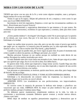 MIRA	CON	LOS	OJOS	DE	LA	FE	
	
TIENES	que	mirar	con	tus	ojos	de	la	Fe	y	verte	como	alguien	completo,	sano	y	próspero.
Según	nuestra	Fe	se	nos	será	dado.
Tienes	lo	que	tu	Fe	espera.	Aléjate	del	pobrecito	de	mí	y	empieza	a	verte	como	lo	que
eres:	una	Gran	OBRA	MAESTRA.
Incrementa	tu	nivel	de	expectativa.	Empieza	a	creer	que	las	circunstancias	cambian	a	tu
favor.	¡Posiciónate	para	la	gran	Victoria!
Nuestros	pensamientos	y	expectativas	determinan	lo	que	tenemos	y	lo	que	somos.	No
recibimos	lo	que	merecemos,	recibimos	lo	que	esperamos	y	creemos,	tanto	para	bien	como
para	mal.
	
¿Cómo	puedes	titubear?	i	Arriésgate!	'(Arriésgate	a	todo!	No	te	preocupes	por	la	opinión
de	 los	 demás,	 por	 esas	 voces.	 Haz	 por	 ti	 lo	 más	 duro	 en	 esta	 tierra.	 Actúa	 por	 ti	 mismo.
Enfréntate	a	la	verdad.
	
Seguir	tus	sueños	tiene	un	precio,	muy	alto,	pero	no	tan	alto	como	el	precio	que	tendrás
que	pagar	por	no	seguirlos.	La	mayoría	pasa	de	puntillas	por	la	vida	esperando	llegar	a	la
muerte	a	salvo,	i	La	vida	es	mucho	más!	Pisa	fuerte,	¡¡¡deja	huella!!!
Cuando	creas	que	no	puedes	más,	por	favor	sigue	un	paso	más.	Es	justo	el	momento	más
crítico	cuando	se	abren	las	puertas	a	tu	Milagro	personal.	¿Lo	crees?
Muchas	 personas	 fracasan	 en	 sus	 sueños	 porque	 en	 realidad	 no	 están	 detrás	 de	 sus
sueños.	Persiguen	los	sueños	inculcados	por	otros.
Si	estás	dudando	entre	dos	cosas	lanza	una	moneda	al	aire.	Antes	de	que	caiga	tú	ya	sabes
que	cara	quieres	que	salga.	Esa	es	la	voz	de	tu	alma.	Eso	debes	hacer...
Si	quieres	tener	éxito,	tienes	que	inspirarte	y	luego	tomar	acción.	Cuando	llega	una	idea
a	tu	cabeza	y	te	estremece	y	te	energetiza,	eso	es	una	idea	inspirada	y	requiere	de	una	acción
inspirada	que	te	llevará	directa	a	tus	sueños.
Las	personas	se	entusiasman,	se	motivan,	quizás	unas	horas,	unos	días,	pero	luego	dejan
de	hacerlo.	Así	no	se	llega.
COMPROMÉTETE	HASTA	EL	FINAL	Y	TOMA	ACCIÓN	INSPIRADA	AHORA.
Enfréntate	 a	 lo	 desconocido	 sin	 conocer	 todas	 las	 respuestas.	 La	 mayoría	 de	 las
respuestas	llegan	con	la	acción,	no	con	el	cálculo.
APRENDE	 ESTO:	 Los	 triunfadores	 no	 son	 perfeccionistas,	 son	 improvisadores.
EMPIEZA	YA.
Es	 curioso	 como	 la	 mayoría	 de	 personas	 le	 dedican	 más	 tiempo	 a	 planificar	 sus
vacaciones	 que	 sus	 vidas.	 EMPIEZA	 HOY.	 Es	 mejor	 un	 plan	 mediocre	 hoy	 que	 un	 plan
perfecto	mañana,	porque	el	mañana	nunca	llega.
No	 debemos	 querer	 mantenernos	 simplemente	 estáticos	 en	 la	 vida.	 La	 vida	 es
crecimiento	 y	 movimiento	 constante.	 Debemos	 querer	 avanzar	 y	 escalar	 nuevas	 alturas.
¡Vamos	a	por	más!
Debes	 dejar	 de	 meditar	 en	 aquellos	 pensamientos	 negativos	 y	 destructivos	 que	 te
 