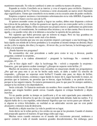 mantienen	estancado.	Tu	vida	no	cambiará	si	antes	no	cambia	tu	manera	de	pensar.
Expande	tu	visión.	Concíbelo	en	tu	interior	y	crea	el	espacio	para	recibirlo.	Empieza	a
hablar	con	palabras	de	Fe	y	Victoria.	Comienza	a	verte	alcanzando	un	nuevo	nivel.	Haciendo
algo	significativo.	Tienes	que	concebirlo	en	tu	mente	y	en	tu	corazón	antes	de	poder	recibirlo.
Empieza	a	esperar	ascensos	e	incrementos	sobrenaturales	en	tu	vida	AHORA.	Expande	tu
visión	y	mira	el	futuro	con	los	ojos	de	la	FE.
Si	quieres	ascender	como	un	águila	y	lograr	tus	sueños,	debes	estar	dispuesto	a	tolerar
las	críticas	de	las	palomas.	A	ellas	les	gustaría	ser	águila,	pero	no	creen	poder	serlo	y	critican
aquello	que	admiran.	Déjalas.	Ellas	construyen	sus	propios	muros	y	quebrantan	sus	peticiones
con	la	crítica	y	el	resentimiento.	Se	condenan	ellas	mismas	y	no	se	dan	cuenta.	Pero	tú	eres	un
águila,	y	no	puedes	volar	alto	si	te	detienes	a	escuchar	la	opinión	de	las	palomas.
Por	 supuesto	 que	 habrá	 personas	 que	 no	 toleren	 tu	 magia.	 Pero	 no	 hay	 grandeza	 en
hacerse	pequeños	para	no	hacer	sentir	mal	a	los	demás.
Cuenta	una	leyenda	que	una	vez	una	serpiente	empezó	a	perseguir	a	una	luciérnaga.	Ésta
huía	rápido	con	miedo	de	la	feroz	predadora	y	la	serpiente	al	mismo	tiempo	no	desistía.	Huyó
un	día	y	ella	la	seguía,	dos	días	y	la	seguía...	Al	tercer	día,	ya	sin	fuerzas,	la	luciérnaga	paró	y
le	dijo	a	la	serpiente:
¿Puedo	hacerte	tres	preguntas?
No	 acostumbro	 dar	 este	 precedente	 a	 nadie	 pero	 como	 te	 voy	 a	 devorar,	 puedes
preguntar,	contestó	la	serpiente...
¿Pertenezco	 a	 tu	 cadena	 alimenticia?	 -	 preguntó	 la	 luciérnaga	 No	 -	 contestó	 la
serpiente...!!!
¿Yo	 te	 hice	 algún	 mal?	 -	 dijo	 la	 luciérnaga	 No	 -	 volvió	 a	 responder	 la	 serpiente.-
Entonces,	¿por	qué	quieres	acabar	conmigo?	¡¡¡Porque	no	soporto	verte	brillar...!!!
Muchos	de	nosotros	nos	hemos	visto	envueltos	en	situaciones	donde	nos	preguntamos:
¿Por	 qué	 me	 pasa	 esto	 si	 yo	 no	 he	 hecho	 nada	 malo,	 ni	 daño	 a	 nadie?	 Es	 sencillo	 de
responder...	 ¡¡¡Porque	 no	 soportan	 verte	 brillar!!!	 Cuando	 esto	 pase,	 no	 dejes	 de	 brillar,
continúa	siendo	tú	mismo,	continúa	y	sigue	dando	lo	mejor	de	ti,	sigue	haciendo	lo	mejor,	no
permitas	 que	 te	 lastimen,	 no	 permitas	 que	 te	 hieran,	 sigue	 brillando	 y	 no	 podrán	 tocarte...
porque	tu	luz	seguirá	intacta.	Tu	esencia	permanecerá,	pase	lo	que	pase	Se	siempre	auténtico,
aunque	tu	luz	moleste	a	los	depredadores.
Serás	criticado.	Te	llamarán	motivado	sin	nombre.	Pero	cuando	Dios	te	levante,	Él	abre
puertas	 que	 ningún	 hombre	 puede	 cerrar.	 Cuando	 alguien	 te	 critique	 bendícele	 y	 déjalo
marchar.
Tú	no	puedes	perder	tu	tiempo	en	justificarte	y	él	no	está	capacitado	para	entenderlo.
Deja	que	la	vida	le	devuelva	lo	que	da	y	tú	sigue	mirando	hada	delante,	hada	tus	sueños.	Y	si
alguien	habla	de	ti	a	tus	espaldas,	enhorabuena!	Significa	que	vas	varios	pasos	por	delante.	Y
si	 alguien	 te	 critica	 felicidades,	 en	 realidad	 es	 un	 admirador	 secreto	 que	 no	 cree	 poder
alcanzarte	y	entonces	trata	de	destruirte.
Bendícele	y	déjalo	marchar.	La	vida	lo	pondrá	en	su	lugar.
Jesús	decía:	no	le	eches	perlas	a	los	cerdos	no	sea	que	te	las	pisoteen.	Cuando	el	alumno
está	preparado	aparece	el	maestro.	El	que	tenga	oídos	que	oiga.
Muchas	 veces	 cuando	 entramos	 en	 el	 mundo	 del	 crecimiento	 personal,	 tendemos	 a
querer	 contarle	 a	 todo	 el	 mundo	 nuestros	 grandes	 descubrimientos.	 Sin	 embargo,	 para
 