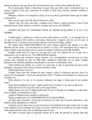 nuestra	sorpresa,	esas	personas	lejos	de	ilusionarse,	nos	critican.	Nos	tachan	de	locos.
No	 te	 preocupes.	 Hasta	 a	 Jesucristo	 le	 pasó.	 Deja	 que	 ellos	 solos	 evolucionen	 por	 su
cuenta.	 Llegará	 el	 día	 que	 conocerán	 la	 verdad	 y	 serán	 ellos	 mismos	 quienes	 vendrán	 a
preguntarte.
Mientras,	trátalos	con	compasión.	Jesús,	en	la	cruz	decía,	perdónales	Padre	que	no	saben
lo	que	hacen.
Mira	con	los	ojos	de	la	FE.	Pide	al	Universo	y	dile:
“quiero	esto.	No	estoy	aferrado	a	ninguna	cosa.	Utiliza	a	quien	necesites	y	haz	lo	que
necesitas	hacer.	Estoy	abierto	a	recibirlo	y	acepto	esto	en	mi	vida	AHORA.
	
CONFÍA	 EN	 QUE	 EL	 UNIVERSO	 TIENE	 EL	 MEJOR	 PLAN	 PARA	 TI	 Y	 ES	 A	 SU
TIEMPO.
	
Cuando	pidas,	y	empieces	a	tomar	acción,	estate	abierto	a	recibir...	y	no	siempre	por	la
vía	 que	 tú	 esperas.	 Dios	 utiliza	 a	 personas,	 situaciones	 y	 lugares	 que	 no	 son	 los	 que	 tú
pensabas,	pero	si	recibes	con	los	brazos	abiertos,	te	llevará	al	lugar	soñado.
No	 tengas	 ideas	 PRECONCEBIDAS	 del	 cómo	 llegará	 aquello	 que	 deseas	 a	 tu	 vida.
Muchas	son	las	casas,	y	tú	encontrarás	tu	camino	a	la	tuya.	Ten	expectativa	de	lo	mejor,	y
luego	ríndete	a	que	sea	mejor	para	ti	y	para	el	conjunto.	Entonces	verás	MILAGROS...
Cuando	 creas	 más	 en	 lo	 que	 no	 ves	 que	 en	 lo	 que	 ves,	 dejarás	 de	 ver	 lo	 que	 ves	 y
empezarás	a	ver	lo	que	no	ves.	Y	los	MILAGROS	llegarán.
Las	 semillas	 que	 siembras	 nunca	 mueren.	 Los	 investigadores	 encontraron	 no	 hace
mucho	 unas	 semillas	 de	 más	 de	 4000	 años.	 Quedaron	 enterradas	 en	 un	 ataúd.	 Cuando
plantaron	esas	semillas	quedaron	asombrados,	crecieron.	Continuaban	vivas.
Toda	semilla	que	plantes	va	a	crecer.	La	razón	por	la	que	no	germinan	las	que	ya	has
plantado,	es	porque	la	tierra	de	tu	corazón	está	dura,	árida.
Nadie	puede	tener	Fe	por	ti.
Cuando	 Jesús	 pasó	 por	 delante	 de	 unos	 ciegos	 y	 ellos	 le	 clamaron	 que	 por	 favor	 les
sanara.	Él	les	preguntó,	"creéis	que	puedo	hacer	esto?*.	Estaba	cercionandose	si	creían	en	su
sanidad	o	no.
Ellos	 dijeron	 a	 la	 vez:	 si	 lo	 creemos.	 Sabemos	 sin	 lugar	 a	 dudas	 que	 tú	 nos	 puedes
sanar".
Jesús	dijo	tocándoles	los	ojos:"	según	vuestra	Fe	se	os	dará*	y	sus	ojos	se	abrieron.
Fíjate	que	fue	su	Fe	la	que	los	sanó	y	no	lo	que	él	hizo.
Nadie	puede	creer	por	ti.	Nadie	puede	tener	Fe	por	ti.	Porque	en	ti	empieza	y	acaba	todo.
Eres	el	Alpha	y	el	Omega	de	tu	vida.
¿Esperas	Milagros	que	cambien	tu	situación?
Tengo	un	deseo	para	Ti:	CONVIÉRTETE	EN	LO	QUE	CREES.
¿En	qué	estás	creyendo?	¿Crees	que	escalarás	en	la	vida,	que	vencerás	obstáculos	y	que
tendrás	salud,	abundancia	y	victoria?
Llegarás	a	ser	lo	que	crees.	Lo	que	eres	hoy	es	el	resultado	de	lo	que	creíste	ayer.	Lo	que
serás	mañana	será	el	resultado	de	lo	que	crees	hoy.	Vivimos	en	un	universo	en	el	que	cuando
estás	preparado	para	más,	más	se	despliega	ante	tus	ojos.
No	sabes	si	estarás	aquí	el	siguiente	minuto	de	tu	vida.	No	pierdas	tu	tiempo.	Haz	que
 