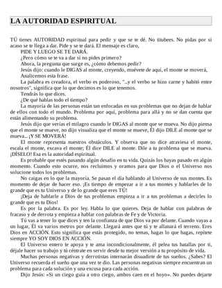LA	AUTORIDAD	ESPIRITUAL	
	
TÚ	 tienes	 AUTORIDAD	 espiritual	 para	 pedir	 y	 que	 se	 te	 dé.	 No	 titubees.	 No	 pidas	 por	 si
acaso	se	te	llega	a	dar.	Pide	y	se	te	dará.	El	mensaje	es	claro,
PIDE	Y	LUEGO	SE	TE	DARÁ.
¿Pero	cómo	se	te	va	a	dar	si	no	pides	primero?
Ahora,	la	pregunta	que	surge	es,	¿cómo	debemos	pedir?
Jesús	dijo:	cuando	le	DIGAS	al	monte,	creyendo,	muévete	de	aquí,	el	monte	se	moverá,
Analicemos	esta	frase.
La	palabra	es	creadora,	el	verbo	es	poderoso,	"...y	el	verbo	se	hizo	carne	y	habitó	entre
nosotros",	significa	que	lo	que	decimos	es	lo	que	tenemos.
Tendrás	lo	que	dices.
¿De	qué	hablas	todo	el	tiempo?
La	mayoría	de	las	personas	están	tan	enfocadas	en	sus	problemas	que	no	dejan	de	hablar
de	ellos	con	todo	el	mundo.	Problema	por	aquí,	problema	para	allá	y	no	se	dan	cuenta	que
están	alimentando	su	problema.
Jesús	dijo	que	verías	el	milagro	cuando	le	DIGAS	al	monte	que	se	mueva.	No	dijo	piensa
que	el	monte	se	mueve,	no	dijo	visualiza	que	el	monte	se	mueve,	Él	dijo	DILE	al	monte	que	se
mueva...	¡Y	SE	MOVERÁ!
El	 monte	 representa	 nuestros	 obstáculos.	 Y	 observa	 que	 no	 dice	 atraviesa	 el	 monte,
escala	el	monte,	excava	el	monte;	Él	dice	DILE	al	monte.	Dile	a	tu	problema	que	se	mueva.
¡DÍSELO!	Esa	es	la	autoridad	espiritual.
Es	probable	que	estés	pasando	algún	desafío	en	tu	vida.	Quizás	los	hayas	pasado	en	algún
momento.	 Cuando	 esto	 ocurre,	 nos	 recluimos	 y	 oramos	 para	 que	 Dios	 o	 el	 Universo	 nos
solucione	todos	los	problemas.
No	caigas	en	lo	que	la	mayoría.	Se	pasan	el	día	hablando	al	Universo	de	sus	montes.	Es
momento	de	dejar	de	hacer	eso.	¡Es	tiempo	de	empezar	a	ir	a	tus	montes	y	hablarles	de	lo
grande	que	es	tu	Universo	y	de	lo	grande	que	eres	TÚ!
¡Deja	de	hablarle	a	Dios	de	tus	problemas	empieza	a	ir	a	tus	problemas	a	decirles	lo
grande	que	es	tu	Dios!
Es	 por	 la	 palabra.	 Es	 por	 ley.	 Habla	 lo	 que	 quieres.	 Deja	 de	 hablar	 con	 palabras	 de
fracaso	y	de	derrota	y	empieza	a	hablar	con	palabras	de	Fe	y	de	Victoria.
Tú	vas	a	tener	lo	que	dices	y	ten	la	confianza	de	que	Dios	va	por	delante.	Cuando	vayas	a
un	lugar,	Él	va	varios	metros	por	delante.	Llegará	antes	que	tú	y	te	allanará	el	terreno.	Eres
Dios	en	ACCIÓN.	Esto	significa	que	estás	protegido,	no	temas,	hagas	lo	que	hagas,	repítete
siempre	YO	SOY	DIOS	EN	ACCIÓN.
El	Universo	entero	te	apoya	y	te	ama	incondicionalmente,	él	pelea	tus	batallas	por	ti,
déjale	hacer	su	trabajo	y	tú	céntrate	en	servir	desde	tu	mejor	versión	a	tu	propósito	de	vida.
Muchas	personas	negativas	y	derrotistas	internarán	disuadirte	de	tus	sueños.	¿Sabes?	El
Universo	recuerda	el	sueño	que	una	vez	te	dio.	Las	personas	negativas	siempre	encuentran	un
problema	para	cada	solución	y	una	excusa	para	cada	acción.
Dijo	Jesús:	«Si	un	ciego	guía	a	otro	ciego,	ambos	caen	en	el	hoyo».	No	puedes	dejarte
 