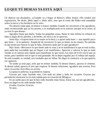 LO	QUE	TÚ	DESEAS	YA	ESTÁ	AQUÍ	
	
LE	dijeron	sus	discípulos:	«¿Cuándo	va	a	llegar	el	Reino?»	(Dijo	Jesús):	«No	vendrá	con
expectación.	No	dirán:	¡Helo	aquí!	o	¡Helo	allá!,	sino	que	el	reino	del	Padre	está	extendido
sobre	la	tierra	y	los	hombres	no	lo	ven».
Tus	deseos	están	aquí,	en	menor	o	mayor	medida.	Cuando	los	reconoces	y	los	agradeces,
estás	reconociendo	que	ya	los	posees,	y	se	multiplicarán	en	tu	exterior	porque	en	tu	reino,	tú
ya	eres	lo	que	deseas.
Agradece	hasta	que	duela.	Todas	las	pequeñas	cosas.	Hasta	lo	más	ínfimo	lo	echarás	en
falta	si	algún	día	lo	pierdes,	y	de	hecho,	así	será	si	no	lo	aprecias.
Jesús	dijo:	«A	quien	tiene	en	su	mano	se	le	dará;	y	a	quien	nada	tiene	—	aun	aquello	poco
que	tiene—	se	le	quitará».	Asegúrate	de	reconocer	lo	que	ya	tienes	en	tus	manos.	No	pierdas
lo	que	tienes	por	buscar	lo	que	te	falta.	¡Tenemos	tanto	por	lo	que	agradecer!
Dijo	Jesús:	«Reconoce	lo	que	tienes	ante	tu	vista	y	se	te	manifestará	lo	que	te	está	oculto,
pues	nada	hay	escondido	que	no	llegue	a	ser	manifiesto».	Apreciar	y	valorar	lo	que	ya	estás
viendo	es	el	camino	más	rápido	para	manifestar	lo	que	verás.	Los	ojos	de	la	Fe	ven	lo	que	ya
existe,	pero	también	ven	lo	que	se	está	gestando.	No	te	dejes	engañar	por	el	reflejo	del	espejo.
Se	está	creando,	es	verdad,	son	verdades	que	no	fallan.	No	digas	lo	contrario	a	lo	que	quieres
ver	aparecer.
Tu	sueño	ya	está	aquí,	sólo	que	en	menor	medida.	Si	deseas	dinero,	aprecia	el	céntimo.
Si	deseas	salud,	aprecia	el	aire	que	respiras.	Si	deseas	relaciones,	agradece	una	sonrisa.	Eres
amor	en	acción.	Eres	Dios	en	acción.
La	queja	es	pobreza,	la	gratitud	es	riqueza.
Gracias	 por	 estar	 leyendo	 esto.	 Con	 toda	 mi	 alma	 y	 todo	 mi	 corazón.	 Gracias	 por
permitirme	mostrarte	la	vía	más	rápida	para	la	creación	de	Milagros.
Es	un	sueño	para	mí	que	tú	hoy	estés	leyendo	estas	líneas.	Estoy	tan,	tan	tan	agradecido...
Eres	un	ángel	en	mi	vida	amado	lector.
Gradas.	Gracias.	Gracias.
Te	amo.
 
