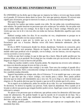 EL	MENSAJE	DEL	UNIVERSO	PARA	TI	
	
ÉL	UNIVERSO	me	ha	dicho	que	te	diga	que	no	importa	las	faltas	y	errores	que	hayas	tenido
en	el	pasado.	El	Universo	desea	darte	su	favor.	Por	más	que	quieras	alejarte,	Él	correrá	más
rápido	para	alcanzarte,	porque	te	mereces	lo	mejor,	y	no	descansará	hasta	entregártelo.
Dice	que	te	diga	que:
Recuerdo	los	sueños	que	tenías	cuando	eras	niño.	No	me	pidas	más	reconfirmaciones,
más	señales.	No	puedo	basarme	en	personas	que	solo	actúan	por	las	señales.	No	me	pidas	más
que	te	hable,	hablé	una	vez	contigo.	Ya	te	dije	lo	que	iba	a	hacer	contigo.	Pelearás	por	la
visión	que	una	vez	te	di	e	irás	tras	ella	con	todas	tus	fuerzas.	Bendecidos	aquellos	que	creen
sin	ver.
Hablaré	 contigo	 todos	 los	 días.	 Si	 no	 escuchas	 mi	 voz,	 simplemente	 es	 porque	 no	 te
calmas	y	estás	distraído	con	las	causas	externas.
Lucharás	 paso	 a	 paso	 por	 la	 visión	 que	 ya	 te	 di.	 Te	 dirán	 el	 hombre	 motivado.
Escucharás	 que	 vas	 a	 fracasar.	 Muchas	 voces	 allá	 fuera	 intentarán	 sabotearte.	 ¡No	 las
escuches!
El	día	es	HOY.	Comenzarás	donde	los	demás	abandonan.	Tardarán	en	conocerte,	pero
después	 tu	 nombre	 será	 perpetuo.	 Dejarás	 un	 legado.	 Te	 harás	 tan	 conocido	 que	 todo	 el
mundo	sabrá	que	predicas	con	el	ejemplo,	con	tu	trabajo,	con	tus	fuerzas,	con	tus	negocios,
con	tus	acciones	y	con	tu	cuerpo.
Confía	en	que	haré	contigo	lo	que	te	dije	que	iba	a	hacer.	Deja	de	pedir	perdón	por	las
mismas	faltas,	yo	ya	te	perdoné.	No	te	elegí	por	tus	virtudes	sino	por	tus	errores.	Donde	tú	no
llegues	yo	llegaré.	Cruza	la	barrera	del	perdón.
Todas	las	noches	vendré	a	verte.	Escucha	atento.	No	importan	tus	errores	solo	siéntate	a
mi	mesa	con	derecho	porque	tú	eres	mi	hijo	y	te	amo.
Llevo	tiempo	arreglando	citas	contigo	y	no	estás.	Tuve	una	cita	contigo	el	pasado	día	y
mirabas	la	televisión.	Volví	a	encontrarme	contigo	la	noche	pasada	y	ya	dormías.	En	la	siesta
fui	y	también	estabas	distraído.
Seguiré	buscándote	un	tiempo	más,	dice	el	Universo.	Y	si	no	tendré	que	usar	a	otro	para
hacer	 lo	 que	 dije	 que	 iba	 a	 hacer	 contigo,	 con	 mucha	 pena	 y	 dolor.	 Pero	 jamás	 podrás
decirme	que	no	estuve	allí	intentándolo	una	y	otra	vez.	Yo	ya	te	elegí	a	ti,	ahora	tú	tienes	que
elegirte	a	ti.	No	podrás	decirme	que	fui	injusto	y	que	no	te	di	lo	mismo	que	le	di	a	otros.
Yo	te	espero	en	tu	habitación,	todas	las	noches	de	tu	vida.	Va	a	ser	tremendamente	duro.
Te	dormirás.	Te	dolerá	la	espalda.	Las	piernas.	Todo.	Querrás	abandonar.	Pero	cuando	yo	te
levante	se	abrirá	una	puerta	que	ningún	hombre	podrá	cerrar.	Aquél	que	conoce	mi	nombre	se
esforzará	y	actuará.
Yo	apoyo	a	las	personas	que	se	esfuerzan,	que	pelean	contra	los	demonios	allá	fuera	que
tratan	de	sabotearnos.	No	podrán	hundir	lo	que	ha	nacido	en	el	corazón	de	mi	hijo.	Vas	a
construir	 algo	 nuevo.	 Será	 algo	 totalmente	 maravilloso.	 Porque	 no	 hay	 nadie	 que	 pueda
decirme	a	mí	que	no	se	puede.
Hay	aldeas,	pueblos,	países,	continentes,	universos	que	esperan	ser	conquistados.	Es	tu
momento	hijo	mío.
 