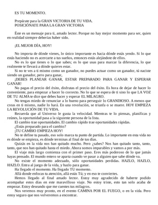 ES	TU	MOMENTO.
	
Prepárate	para	la	GRAN	VICTORIA	DE	TU	VIDA.
POSICIÓNATE	PARA	LA	GRAN	VICTORIA
	
Éste	es	un	mensaje	para	ti,	amado	lector.	Porque	no	hay	mejor	momento	para	ser,	quien
en	realidad	siempre	deberías	haber	sido.
	
¡EL	MEJOR	DÍA,	HOY!
	
No	importa	de	dónde	vienes,	lo	único	importante	es	hacia	dónde	estás	yendo.	Si	lo	que
estás	haciendo	no	es	acercarte	a	tus	sueños,	entonces	estás	alejándote	de	ellos.
No	 es	 lo	 que	 tienes	 o	 lo	 que	 sabes;	 es	 lo	 que	 usas	 para	 marcar	 la	 diferencia,	 lo	 que
realmente	te	llevará	a	dónde	quieres	estar.
Si	no	te	ves	a	ti	mismo	como	un	ganador,	no	puedes	actuar	como	un	ganador,	tú	naciste
siendo	un	ganador,	pero	para	ganar,
¡DEBES	 PLANEAR	 GANAR,	 ESTAR	 PREPARADO	 PARA	 GANAR	 Y	 ESPERAR
GANAR!
No	pagas	el	precio	del	éxito,	disfrutas	el	precio	del	éxito.	Es	hora	de	dejar	de	hacer	lo
conveniente,	para	empezar	a	hacer	lo	correcto.	No	lo	que	se	espera	de	ti	sino	lo	que	LA	VOZ
DE	TU	ALMA	te	dice	que	debes	hacer	y	esperar	EL	MILAGRO.
No	tengas	miedo	de	renunciar	a	lo	bueno	para	perseguir	lo	GRANDIOSO.	A	menos	que
creas	en	ti	mismo,	nadie	lo	hará.	En	una	revolución,	se	triunfa	o	se	muere.	HOY	EMPIEZA
LA	REVOLUCIÓN	DE	TU	VIDA.
Recuerda	 que	 al	 Universo	 le	 gusta	 la	 velocidad.	 Mientras	 te	 lo	 piensas,	 planificas	 y
reúnes,	la	oportunidad	pasa	a	la	siguiente	persona	de	la	lista.
El	cambio	trae	oportunidades.	El	cambio	rápido	trae	oportunidades	rápidas.
¿Estás	preparado	para	el	cambio?
¡TU	CAMBIO	EMPIEZA	HOY!
No	te	define	tu	pasado,	eso	solo	marca	tu	punto	de	partida.	Lo	importante	en	esta	vida	no
es	dónde	se	empieza,	es	dónde	terminas	al	final	de	tus	días.
Quizás	 en	 la	 vida	 nos	 han	 quitado	 mucho.	 Pero	 ¿sabes?	 Nos	 han	 quitado	 tanto,	 tanto,
tanto,	que	nos	han	quitado	hasta	el	miedo.	Ahora	somos	imparables	y	vamos	a	por	más.
El	viaje	más	largo	comienza	con	el	primer	paso.	Eres	más	poderoso	de	lo	que	jamás
hayas	pensado.	El	mundo	entero	se	aparta	cuando	ve	pasar	a	alguien	que	sabe	dónde	va.
No	 existe	 el	 momento	 adecuado,	 sólo	 oportunidades	 perdidas.	 HAZLO,	 HAZLO,
HAZLO.	Entra	al	juego	de	la	vida,	y	hazlo	para	ganar.
Ha	llegado	el	momento.	Ha	llegado	TU	momento.
Allá	donde	enfocas	tu	atención,	allá	estás	Tú;	y	en	eso	te	conviertes.
Hemos	 llegado	 al	 final	 amado	 lector.	 Estoy	 muy	 agradecido	 de	 haberte	 podido
acompañar	 estos	 días	 en	 este	 maravilloso	 viaje.	 No	 estoy	 triste,	 esto	 tan	 solo	 acaba	 de
empezar.	Estoy	deseando	que	me	cuentes	tus	milagros.
Nos	veremos	muy	pronto,	en	el	evento	CAMINA	POR	EL	FUEGO,	o	en	la	vida.	Pero
estoy	seguro	que	nos	volveremos	a	encontrar.
 