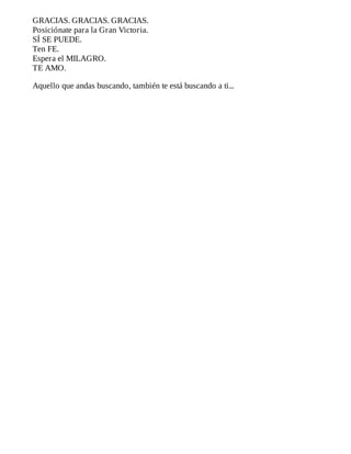 GRACIAS.	GRACIAS.	GRACIAS.
Posiciónate	para	la	Gran	Victoria.
SÍ	SE	PUEDE.
Ten	FE.
Espera	el	MILAGRO.
TE	AMO.
	
Aquello	que	andas	buscando,	también	te	está	buscando	a	ti...
 