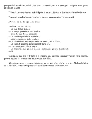 prosperidad	económica,	salud,	relaciones	personales,	amor	o	conseguir	cualquier	meta	que	te
pongas	en	la	vida.
	
Trabajar	con	este	Sistema	es	Fácil	pero	al	mismo	tiempo	es	Extremadamente	Poderoso.
	
En	cuanto	veas	la	clase	de	resultados	que	vas	a	crear	en	tu	vida,	vas	a	decir:
	
¿Por	qué	no	me	lo	dijo	nadie	antes?
	
Puedes	Crear	en	Tu	vida:
—La	casa	de	tus	sueños.
—La	pareja	que	deseas	para	tu	vida.
—El	coche	que	deseas	conducir.
—La	familia	que	quieres	construir.
—Las	aventuras	que	quieres	vivir.
—La	cantidad	de	dinero	que	necesitas	o	que	quieres	donar.
—La	clase	de	persona	que	quieres	llegar	a	ser.
—Los	sueños	que	quieres	lograr.
—La	diferencia	que	quieres	marcar	en	el	mundo	porque	tú	estuviste
en	él.
	
Cualquiera	que	sea	el	legado	y	el	impacto	que	quieras	construir	y	dejar	en	tu	mundo,
puedes	encontrar	la	manera	de	hacerlo	con	este	libro.
	
Algunas	personas	creen	que	esto	tiene	que	ver	con	algo	místico	u	oculto.	Nada	más	lejos
de	la	realidad.	Todos	estos	principios	están	contrastados	científicamente.
 