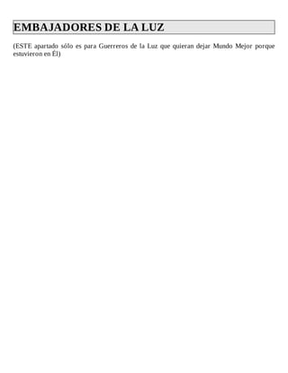 EMBAJADORES	DE	LA	LUZ	
(ESTE	apartado	sólo	es	para	Guerreros	de	la	Luz	que	quieran	dejar	Mundo	Mejor	porque
estuvieron	en	Él)
 