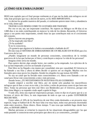¿CÓMO	SER	EMBAJADOR?	
	
DEJO	este	capítulo	para	el	final	porque	realmente	es	el	que	me	ha	dado	más	milagros	en	mi
vida.	Este	principio	que	voy	a	decirte	de	nuevo,	es	EL	MÁS	IMPORTANTE.
Lo	decían	los	grandes	maestros	del	pasado,	si	realmente	quieres	tener	éxito	y	abundancia
en	la	vida,	tienes	que:
TRATAR	A	LOS	DEMÁS	COMO	TE	GUSTARÍA	SER	TRATADO
Por	eso	es	tan,	tan,	tan	importante	contribuir.	No	esperes	un	Milagro	en	90	días	ni	en
1.000	días	si	no	estás	contribuyendo	en	mejorar	la	vida	de	los	demás.	Recuerda,	el	Universo
apoya	a	sus	partes	más	importantes,	siendo	éstas	las	que	contribuyen	más	en	el	crecimiento
del	conjunto.
Quiero	hacerte	una	pregunta,
¿Te	ha	inspirado	este	libro?
¿Te	ha	ayudado?
Si	no	lo	conocieras,
¿Te	gustaría	que	alguien	te	lo	hubiera	recomendado	o	hablado	de	él?
De	esto	trata	el	SISTEMA	DE	EMBAJADORES	DE	UN	MILAGRO	EN	90	DÍAS	para	los
Guerreros	de	la	Luz.
¿Puedes	 imaginarte	 un	 mundo	 de	 personas	 conscientes,	 conocedoras	 de	 la	 verdad,
guerreros	de	la	luz	que	luchan	por	el	bien	y	contribuyen	a	mejorar	la	vida	de	las	personas?
Imagina	cómo	sería	ese	mundo.
Pues	quiero	decirte	algo	amado	lector,	ese	cambio	ya	ha	empezado.	Los	ejércitos	de	la
Luz	ya	han	empezado	y	tú	eres	un	llamado	al	proceso.
Éste	libro	no	ha	llegado	a	tus	manos	por	casualidad,	sino	por	causalidad.	El	Universo	te
ha	llamado	a	sus	filas	y	ahora	tú	debes	decidir	si	quieres	ser	un	elegido.	Muchos	son	los
llamados	pero	muy	pocos	los	elegidos.	Siendo	los	elegidos	los	que	toman	ACCIÓN.
Yo	soy	un	canal	que	ha	llevado	estos	conocimientos	a	ti.	Ahora	eres	llamado	a	ser	un
canal	para	llevar	este	conocimiento	a	más	y	más	personas.
Amado	lector,	¡TE	NECESITAMOS	EN	NUESTRAS	FILAS	GUERRERO!
Cuando	 empecé	 a	 escribir	 este	 libro,	 por	 mi	 mente	 solo	 pasaban	 los	 maravillosos
milagros	que	tú	ibas	a	crear	en	tu	vida,	y	los	miles	y	miles	de	personas	como	tú	que	leen	este
libro.	Todas	las	personas	que	leen	este	libro	son	Bendecidos	por	el	Universo,	porque	este
libro	tiene	Magia	y	se	expande	a	todo	aquél	a	quién	le	llega.
Y	todo	ello,	tenía	una	especial	importancia	porque,	como	te	dije	en	el	pacto	que	tú	y	yo
hicimos	 al	 inicio	 del	 libro,	 lo	 más	 importante	 de	 todo	 es	 que	 vas	 a	 poder	 CONTRIBUIR
MUCHO	MÁS.
Como	sabes,	el	10%	de	los	beneficios	de	este	libro	están	destinados	a	un	proyecto	muy
especial,	luego	te	hablaré	de	él.	No	hace	falta	irse	muy	lejos,	todas	esas	personas	necesitadas
están	entre	nosotros.	Dono	dinero.	Dono	tiempo.	Y	una	cosa	que	también	hago	desde	hace
años,	es	DONAR	LIBROS.
Muchas	personas	se	evitarían	la	mayoría	de	las	situaciones	desagradables	por	las	que
están	pasando	si	conocieran	estos	principios	que	ahora	tú	y	yo	conocemos,	¿verdad?
 