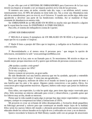Es	por	ello	que	creé	el	SISTEMA	DE	EMBAJADORES	para	Guerreros	de	la	Luz	cuya
misión	sea	Inspirar	al	mundo	y	ser	un	impacto	positivo	en	la	vida	de	las	personas.
Si	 tenemos	 una	 cama,	 un	 techo,	 comida	 cada	 día,	 ropa,	 v	 un	 teléfono	 móvil;	 somos
inmensamente	ricos.	El	90%	del	planeta	no	tiene	todo	eso.	Vas	a	crear	una	Abundancia	más
allá	de	tu	entendimiento,	pero	no	eres	tú,	es	el	Universo.	Y	cuando	uno	recibe	algo,	debe	estar
agradecido	 y	 devolver	 una	 parte	 de	 las	 bendiciones	 recibidas.	 Así	 se	 mantiene	 el	 flujo
constante	de	abundancia	en	nuestra	vida.
Ser	EMBAJADOR	de	un	MILAGRO	EN	90	DÍAS	es	mucho	más	que	desearle	a	alguien
que	le	vayan	bien	las	cosas.	Es	ENSEÑARLE	A	CÓMO	HACERLO.
Para	ello,	el	sistema	de	embajadores	consta	de	3	partes:
	
¿CÓMO	SER	EMBAJADOR?
	
1º	REGALA	al	menos	8	ejemplares	de	UN	MILAGRO	EN	90	DÍAS	a	8	personas	que
sepas	que	les	va	a	ayudar	e	I	inspirar.
	
2º	Hazle	8	fotos	a	pasajes	del	libro	que	te	inspiren,	y	cuélgalas	en	tu	Facebook	o	otras
redes	sociales.
	
3º	 Recomiéndaselo	 a	 al	 menos	 otras	 8	 personas	 para	 '	 que	 tengan	 la	 opción	 de
informarse,	enviándoles	la	web	¹	www.unmilagroen90dias.com
	
Guerrero	de	la	Luz,	esto	es	un	llamado	para	ti.	Te	necesitamos.	Mi	misión	es	dejar	un
mundo	mejor	porque	estuvimos	en	él	y	quiero	que	millones	de	personas	conozcan	esto.
	
¿Me	ayudas	a	ayudar	a	más	gente?
¿Y	dónde	va	a	parar	ese	10%?
Te	lo	voy	a	explicar...
Quiero	contarte	mi	proyecto,	un	gran	sueño.
He	sido	Bendecido	con	una	familia	amorosa	que	me	ha	ayudado,	apoyado	y	entendido
siempre.	Crecí	rodeado	de	amor.	V	estoy	tan,	tan	agradecido...
Pero,	por	desgracia,	millones	de	niños	en	el	mundo	no	tienen	la	gran	suerte	de	tener	a
una	 familia	 que	 los	 ame	 y	 les	 apoye.	 Algunos	 jamás	 conocieron	 a	 sus	 padres.	 Otros,	 los
conocieron	pero	trágicamente	murieron.	Algunos,	hubiera	sido	mejor	que	jamás	los	hubieran
conocido.
Esos	niños,	son	especiales.	La	vida	les	quitó	algo,	pero	tiene	algo	mejor	reservado	para
ellos.	Sólo	necesitan	un	entorno	adecuado	para	crecer	y	desarrollarse,	y	grandes	guías	que
los	lideren	muy	arriba,	donde	se	merecen.
Pienso	que	la	vida	cuando	te	quita	algo	es	porque	hay	algo	mejor	esperándote	y	siempre,
siempre,	siempre	te	compensará	tus	faltas	y	limitaciones	al	101%.
Mi	proyecto	es	crear	un	orfanato	de	niños	desamparados,	y	formarles	desde	pequeñitos
en	 liderazgo	 personal	 y	 valores	 para	 que	 construyan	 un	 mundo	 mejor	 lejos	 de	 la	 maldad.
Ellos	serán	los	nuevos	líderes	del	mundo	y	afectarán	positivamente	a	toda	nuestra	sociedad,
educados	desde	los	valores	basados	en	la	regla	de	oro	y	enfocados	en	crear	y	no	en	destruir.
Quiero	recordarte	la	historia	de	Walt	Disney	cuando	soñó	con	un	parque	de	atracciones
 