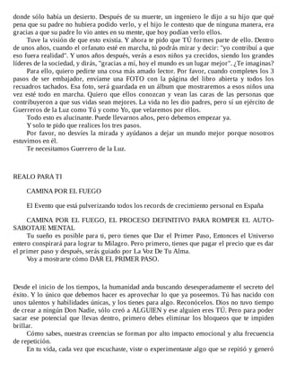 donde	sólo	había	un	desierto.	Después	de	su	muerte,	un	ingeniero	le	dijo	a	su	hijo	que	qué
pena	que	su	padre	no	hubiera	podido	verlo,	y	el	hijo	le	contesto	que	de	ninguna	manera,	era
gracias	a	que	su	padre	lo	vio	antes	en	su	mente,	que	hoy	podían	verlo	ellos.
Tuve	la	visión	de	que	esto	existía.	Y	ahora	te	pido	que	TÚ	formes	parte	de	ello.	Dentro
de	unos	años,	cuando	el	orfanato	esté	en	marcha,	tú	podrás	mirar	y	decir:	"yo	contribuí	a	que
eso	fuera	realidad".	Y	unos	años	después,	verás	a	esos	niños	ya	crecidos,	siendo	los	grandes
líderes	de	la	sociedad,	y	dirás,	"gracias	a	mí,	hoy	el	mundo	es	un	lugar	mejor".	¿Te	imaginas?
Para	ello,	quiero	pedirte	una	cosa	más	amado	lector.	Por	favor,	cuando	completes	los	3
pasos	 de	 ser	 embajador,	 envíame	 una	 FOTO	 con	 la	 página	 del	 libro	 abierta	 y	 todos	 los
recuadros	tachados.	Esa	foto,	será	guardada	en	un	álbum	que	mostraremos	a	esos	niños	una
vez	 esté	 todo	 en	 marcha.	 Quiero	 que	 ellos	 conozcan	 y	 vean	 las	 caras	 de	 las	 personas	 que
contribuyeron	a	que	sus	vidas	sean	mejores.	La	vida	no	les	dio	padres,	pero	sí	un	ejército	de
Guerreros	de	la	Luz	como	Tú	y	como	Yo,	que	velaremos	por	ellos.
Todo	esto	es	alucinante.	Puede	llevarnos	años,	pero	debemos	empezar	ya.
Y	solo	te	pido	que	realices	los	tres	pasos.
Por	favor,	no	desvíes	la	mirada	y	ayúdanos	a	dejar	un	mundo	mejor	porque	nosotros
estuvimos	en	él.
Te	necesitamos	Guerrero	de	la	Luz.
	
	
	
REALO	PARA	TI
	
CAMINA	POR	EL	FUEGO
	
El	Evento	que	está	pulverizando	todos	los	records	de	crecimiento	personal	en	España
	
CAMINA	 POR	 EL	 FUEGO,	 EL	 PROCESO	 DEFINITIVO	 PARA	 ROMPER	 EL	 AUTO-
SABOTAJE	MENTAL
Tu	sueño	es	posible	para	ti,	pero	tienes	que	Dar	el	Primer	Paso,	Entonces	el	Universo
entero	conspirará	para	lograr	tu	Milagro.	Pero	primero,	tienes	que	pagar	el	precio	que	es	dar
el	primer	paso	y	después,	serás	guiado	por	La	Voz	De	Tu	Alma.
Voy	a	mostrarte	cómo	DAR	EL	PRIMER	PASO.
	
	
	
Desde	el	inicio	de	los	tiempos,	la	humanidad	anda	buscando	desesperadamente	el	secreto	del
éxito.	Y	lo	único	que	debemos	hacer	es	aprovechar	lo	que	ya	poseemos.	Tú	has	nacido	con
unos	talentos	y	habilidades	únicas,	y	los	tienes	para	algo.	Reconócelos.	Dios	no	tuvo	tiempo
de	crear	a	ningún	Don	Nadie,	sólo	creó	a	ALGUIEN	y	ese	alguien	eres	TÚ.	Pero	para	poder
sacar	ese	potencial	que	llevas	dentro,	primero	debes	eliminar	los	bloqueos	que	te	impiden
brillar.
Cómo	sabes,	nuestras	creencias	se	forman	por	alto	impacto	emocional	y	alta	frecuencia
de	repetición.
En	tu	vida,	cada	vez	que	escuchaste,	viste	o	experimentaste	algo	que	se	repitió	y	generó
 