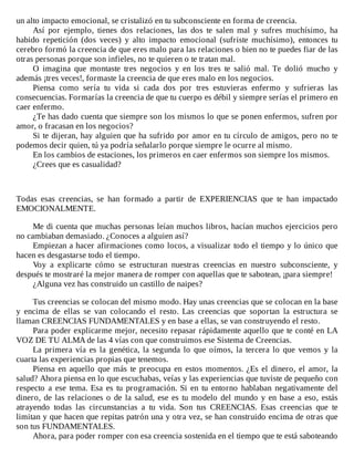 un	alto	impacto	emocional,	se	cristalizó	en	tu	subconsciente	en	forma	de	creencia.
Así	 por	 ejemplo,	 tienes	 dos	 relaciones,	 las	 dos	 te	 salen	 mal	 y	 sufres	 muchísimo,	 ha
habido	 repetición	 (dos	 veces)	 y	 alto	 impacto	 emocional	 (sufriste	 muchísimo),	 entonces	 tu
cerebro	formó	la	creencia	de	que	eres	malo	para	las	relaciones	o	bien	no	te	puedes	fiar	de	las
otras	personas	porque	son	infieles,	no	te	quieren	o	te	tratan	mal.
O	 imagina	 que	 montaste	 tres	 negocios	 y	 en	 los	 tres	 te	 salió	 mal.	 Te	 dolió	 mucho	 y
además	¡tres	veces!,	formaste	la	creencia	de	que	eres	malo	en	los	negocios.
Piensa	 como	 sería	 tu	 vida	 si	 cada	 dos	 por	 tres	 estuvieras	 enfermo	 y	 sufrieras	 las
consecuencias.	Formarías	la	creencia	de	que	tu	cuerpo	es	débil	y	siempre	serías	el	primero	en
caer	enfermo.
¿Te	has	dado	cuenta	que	siempre	son	los	mismos	lo	que	se	ponen	enfermos,	sufren	por
amor,	o	fracasan	en	los	negocios?
Si	te	dijeran,	hay	alguien	que	ha	sufrido	por	amor	en	tu	círculo	de	amigos,	pero	no	te
podemos	decir	quien,	tú	ya	podría	señalarlo	porque	siempre	le	ocurre	al	mismo.
En	los	cambios	de	estaciones,	los	primeros	en	caer	enfermos	son	siempre	los	mismos.
¿Crees	que	es	casualidad?
	
	
	
Todas	 esas	 creencias,	 se	 han	 formado	 a	 partir	 de	 EXPERIENCIAS	 que	 te	 han	 impactado
EMOCIONALMENTE.
	
Me	di	cuenta	que	muchas	personas	leían	muchos	libros,	hacían	muchos	ejercicios	pero
no	cambiaban	demasiado.	¿Conoces	a	alguien	así?
Empiezan	a	hacer	afirmaciones	como	locos,	a	visualizar	todo	el	tiempo	y	lo	único	que
hacen	es	desgastarse	todo	el	tiempo.
Voy	 a	 explicarte	 cómo	 se	 estructuran	 nuestras	 creencias	 en	 nuestro	 subconsciente,	 y
después	te	mostraré	la	mejor	manera	de	romper	con	aquellas	que	te	sabotean,	¡para	siempre!
¿Alguna	vez	has	construido	un	castillo	de	naipes?
	
Tus	creencias	se	colocan	del	mismo	modo.	Hay	unas	creencias	que	se	colocan	en	la	base
y	 encima	 de	 ellas	 se	 van	 colocando	 el	 resto.	 Las	 creencias	 que	 soportan	 la	 estructura	 se
llaman	CREENCIAS	FUNDAMENTALES	y	en	base	a	ellas,	se	van	construyendo	el	resto.
Para	poder	explicarme	mejor,	necesito	repasar	rápidamente	aquello	que	te	conté	en	LA
VOZ	DE	TU	ALMA	de	las	4	vías	con	que	construimos	ese	Sistema	de	Creencias.
La	primera	vía	es	la	genética,	la	segunda	lo	que	oímos,	la	tercera	lo	que	vemos	y	la
cuarta	las	experiencias	propias	que	tenemos.
Piensa	en	aquello	que	más	te	preocupa	en	estos	momentos.	¿Es	el	dinero,	el	amor,	la
salud?	Ahora	piensa	en	lo	que	escuchabas,	veías	y	las	experiencias	que	tuviste	de	pequeño	con
respecto	a	ese	tema.	Esa	es	tu	programación.	Si	en	tu	entorno	hablaban	negativamente	del
dinero,	de	las	relaciones	o	de	la	salud,	ese	es	tu	modelo	del	mundo	y	en	base	a	eso,	estás
atrayendo	 todas	 las	 circunstancias	 a	 tu	 vida.	 Son	 tus	 CREENCIAS.	 Esas	 creencias	 que	 te
limitan	y	que	hacen	que	repitas	patrón	una	y	otra	vez,	se	han	construido	encima	de	otras	que
son	tus	FUNDAMENTALES.
Ahora,	para	poder	romper	con	esa	creencia	sostenida	en	el	tiempo	que	te	está	saboteando
 