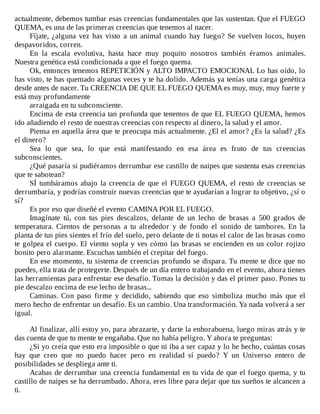 actualmente,	debemos	tumbar	esas	creencias	fundamentales	que	las	sustentan.	Que	el	FUEGO
QUEMA,	es	una	de	las	primeras	creencias	que	tenemos	al	nacer.
Fíjate,	¿alguna	vez	has	visto	a	un	animal	cuando	hay	fuego?	Se	vuelven	locos,	huyen
despavoridos,	corren.
En	 la	 escala	 evolutiva,	 hasta	 hace	 muy	 poquito	 nosotros	 también	 éramos	 animales.
Nuestra	genética	está	condicionada	a	que	el	fuego	quema.
Ok,	entonces	tenemos	REPETICIÓN	y	ALTO	IMPACTO	EMOCIONAL	Lo	has	oído,	lo
has	visto,	te	has	quemado	algunas	veces	y	te	ha	dolido.	Además	ya	tenías	una	carga	genética
desde	antes	de	nacer.	Tu	CREENCIA	DE	QUE	EL	FUEGO	QUEMA	es	muy,	muy,	muy	fuerte	y
está	muy	profundamente
arraigada	en	tu	subconsciente.
Encima	de	esta	creencia	tan	profunda	que	tenemos	de	que	EL	FUEGO	QUEMA,	hemos
ido	añadiendo	el	resto	de	nuestras	creencias	con	respecto	al	dinero,	la	salud	y	el	amor.
Piensa	en	aquella	área	que	te	preocupa	más	actualmente.	¿El	el	amor?	¿Es	la	salud?	¿Es
el	dinero?
Sea	 lo	 que	 sea,	 lo	 que	 está	 manifestando	 en	 esa	 área	 es	 fruto	 de	 tus	 creencias
subconscientes.
¿Qué	pasaría	si	pudiéramos	derrumbar	ese	castillo	de	naipes	que	sustenta	esas	creencias
que	te	sabotean?
SÍ	tumbáramos	abajo	la	creencia	de	que	el	FUEGO	QUEMA,	el	resto	de	creencias	se
derrumbaría,	y	podrías	construir	nuevas	creencias	que	te	ayudarían	a	lograr	tu	objetivo,	¿sí	o
sí?
Es	por	eso	que	diseñé	el	evento	CAMINA	POR	EL	FUEGO.
Imagínate	 tú,	 con	 tus	 pies	 descalzos,	 delante	 de	 un	 lecho	 de	 brasas	 a	 500	 grados	 de
temperatura.	 Cientos	 de	 personas	 a	 tu	 alrededor	 y	 de	 fondo	 el	 sonido	 de	 tambores.	 En	 la
planta	de	tus	pies	sientes	el	frío	del	suelo,	pero	delante	de	ti	notas	el	calor	de	las	brasas	como
te	golpea	el	cuerpo.	El	viento	sopla	y	ves	cómo	las	brasas	se	encienden	en	un	color	rojizo
bonito	pero	alarmante.	Escuchas	también	el	crepitar	del	fuego.
En	ese	momento,	tu	sistema	de	creencias	profundo	se	dispara.	Tu	mente	te	dice	que	no
puedes,	ella	trata	de	protegerte.	Después	de	un	día	entero	trabajando	en	el	evento,	ahora	tienes
las	herramientas	para	enfrentar	ese	desafío.	Tomas	la	decisión	y	das	el	primer	paso.	Pones	tu
pie	descalzo	encima	de	ese	lecho	de	brasas...
Caminas.	 Con	 paso	 firme	 y	 decidido,	 sabiendo	 que	 eso	 simboliza	 mucho	 más	 que	 el
mero	hecho	de	enfrentar	un	desafío.	Es	un	cambio.	Una	transformación.	Ya	nada	volverá	a	ser
igual.
	
Al	finalizar,	allí	estoy	yo,	para	abrazarte,	y	darte	la	enhorabuena,	luego	miras	atrás	y	te
das	cuenta	de	que	tu	mente	te	engañaba.	Que	no	había	peligro.	Y	ahora	te	preguntas:
¿Si	yo	creía	que	esto	era	imposible	o	que	ni	iba	a	ser	capaz	y	lo	he	hecho,	cuántas	cosas
hay	 que	 creo	 que	 no	 puedo	 hacer	 pero	 en	 realidad	 sí	 puedo?	 Y	 un	 Universo	 entero	 de
posibilidades	se	despliega	ante	ti.
Acabas	de	derrumbar	una	creencia	fundamental	en	tu	vida	de	que	el	fuego	quema,	y	tu
castillo	de	naipes	se	ha	derrumbado.	Ahora,	eres	libre	para	dejar	que	tus	sueños	te	alcancen	a
ti.
 