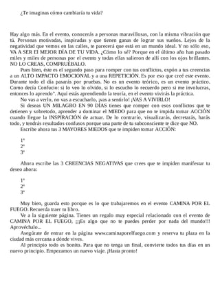 ¿Te	imaginas	cómo	cambiaría	tu	vida?
	
	
	
Hay	algo	más.	En	el	evento,	conocerás	a	personas	maravillosas,	con	la	misma	vibración	que
tú.	 Personas	 motivadas,	 inspiradas	 y	 que	 tienen	 ganas	 de	 lograr	 sus	 sueños.	 Lejos	 de	 la
negatividad	que	vemos	en	las	calles,	te	parecerá	que	está	en	un	mundo	ideal.	Y	no	sólo	eso,
VA	A	SER	El	MEJOR	DÍA	DE	TU	VIDA.	¿Cómo	lo	sé?	Porque	en	el	último	año	han	pasado
miles	y	miles	de	personas	por	el	evento	y	todas	ellas	salieron	de	allí	con	los	ojos	brillantes.
NO	LO	CREAS,	COMPRUÉBALO.
Pues	bien,	éste	es	el	segundo	paso	para	romper	con	tus	conflictos,	expón	a	tus	creencias
a	un	ALTO	IMPACTO	EMOCIONAL	y	a	una	REPETICIÓN.	Es	por	eso	que	creé	este	evento.
Durante	 todo	 el	 día	 pasarás	 por	 pruebas.	 No	 es	 un	 evento	 teórico,	 es	 un	 evento	 práctico.
Como	decía	Confucio:	si	lo	veo	lo	olvido,	si	lo	escucho	lo	recuerdo	pero	si	me	involucras,
entonces	lo	aprendo".	Aquí	estás	aprendiendo	la	teoría,	en	el	evento	vivirás	la	práctica.
No	vas	a	verlo,	no	vas	a	escucharlo,	¡vas	a	sentirlo!	¡VAS	A	VIVIRLO!
Si	 deseas	 UN	 MILAGRO	 EN	 90	 DÍAS	 tienes	 que	 romper	 con	 esos	 conflictos	 que	 te
detienen	y	sobretodo,	aprender	a	dominar	el	MIEDO	para	que	no	te	impida	tomar	ACCIÓN
cuando	 llegue	 la	 INSPIRACIÓN	 de	 actuar.	 De	 lo	 contrarío,	 visualizarás,	 decretarás,	 harás
todo,	y	tendrás	resultados	confusos	porque	una	parte	de	tu	subconsciente	te	dice	que	NO.
Escribe	ahora	tus	3	MAYORES	MIEDOS	que	te	impiden	tomar	ACCIÓN:
	
1º
2º
3º
	
Ahora	escribe	las	3	CREENCIAS	NEGATIVAS	que	crees	que	te	impiden	manifestar	tu
deseo	ahora:
	
1º
2º
3º
	
Muy	bien,	guarda	esto	porque	es	lo	que	trabajaremos	en	el	evento	CAMINA	POR	EL
FUEGO.	Recuerda	traer	tu	libro.
Ve	a	la	siguiente	página.	Tienes	un	regalo	muy	especial	relacionado	con	el	evento	de
CAMINA	 POR	 EL	 FUEGO,	 ¡¡¡Es	 algo	 que	 no	 te	 puedes	 perder	 por	 nada	 del	 mundo!!!
Aprovéchalo...
Asegúrate	de	entrar	en	la	página	www.caminaporelfuego.com	y	reserva	tu	plaza	en	la
ciudad	más	cercana	a	dónde	vives.
Al	principio	todo	es	bonito.	Para	que	no	tenga	un	final,	convierte	todos	tus	días	en	un
nuevo	principio.	Empezamos	un	nuevo	viaje.	¡Hasta	pronto!
	
	
	
 