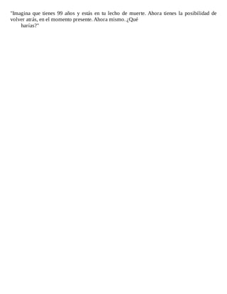"Imagina	 que	 tienes	 99	 años	 y	 estás	 en	 tu	 lecho	 de	 muerte.	 Ahora	 tienes	 la	 posibilidad	 de
volver	atrás,	en	el	momento	presente.	Ahora	mismo.	¿Qué
harías?"
 