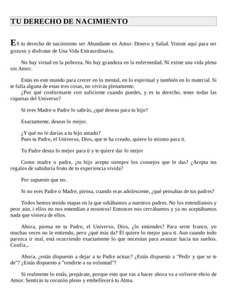 TU	DERECHO	DE	NACIMIENTO	
	
ES	tu	derecho	de	nacimiento	ser	Abundante	en	Amor.	Dinero	y	Salud.	Viniste	aquí	para	ser
gozoso	y	disfrutar	de	Una	Vida	Extraordinaria.
	
No	hay	virtud	en	la	pobreza.	No	hay	grandeza	en	la	enfermedad.	Ni	existe	una	vida	plena
sin	Amor.
	
Estás	en	este	mundo	para	crecer	en	lo	mental,	en	lo	espiritual	y	también	en	lo	material.	Si
te	falla	alguna	de	estas	tres	cosas,	no	vivirás	plenamente.
¿Por	 qué	 conformarte	 con	 suficiente	 cuando	 puedes,	 y	 es	 tu	 derecho,	 tener	 todas	 las
riquezas	del	Universo?
	
Sí	eres	Madre	o	Padre	lo	sabrás,	¿qué	deseas	para	tu	hijo?
	
Exactamente,	deseas	lo	mejor.
	
¿Y	qué	no	le	darías	a	tu	hijo	amado?
Pues	tu	Padre,	el	Universo,	Dios,	que	te	ha	creado,	quiere	lo	mismo	para	ti.
	
Tu	Padre	desea	lo	mejor	para	ti	y	te	quiere	dar	lo	mejor
	
Como	 madre	 o	 padre,	 ¿tu	 hijo	 acepta	 siempre	 los	 consejos	 que	 le	 das?	 ¿Acepta	 tus
regalos	de	sabiduría	fruto	de	tu	experiencia	vivida?
	
Por	supuesto	que	no.
	
Si	no	eres	Padre	o	Madre,	piensa,	cuando	eras	adolescente,	¿qué	pensabas	de	tus	padres?
	
Todos	hemos	tenido	etapas	en	la	que	odiábamos	a	nuestros	padres.	No	los	entendíamos	y
peor	aún,	i	ellos	no	nos	entendían	a	nosotros!	Entonces	nos	cerrábamos	y	ya	no	aceptábamos
nada	que	viniera	de	ellos.
	
Ahora,	 piensa	 en	 tu	 Padre,	 el	 Universo,	 Dios,	 ¿lo	 entiendes?	 Para	 serte	 franco,	 yo
muchas	veces	no	le	entiendo,	pero	¿qué	más	da?	Él	quiere	lo	mejor	para	ti.	Aun	cuando	todo
parezca	ir	mal,	está	ocurriendo	exactamente	lo	que	necesitas	para	avanzar	hacia	tus	sueños.
Confía...
	
Ahora,	¿estás	dispuesto	a	dejar	a	tu	Padre	actuar?	¿Estás	dispuesto	a	"Pedir	y	que	se	te
de"?	¿Estás	dispuesto	a	"rendirte	a	su	voluntad"?
	
Si	realmente	lo	estás,	prepárate,	porque	esto	que	vas	a	hacer	ahora	va	a	volverte	ebrio	de
Amor.	Sentirás	tu	corazón	pleno	y	embellecerá	tu	Alma.
 