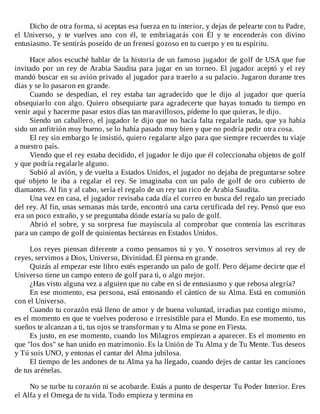 Dicho	de	otra	forma,	si	aceptas	esa	fuerza	en	tu	interior,	y	dejas	de	pelearte	con	tu	Padre,
el	 Universo,	 y	 te	 vuelves	 uno	 con	 él,	 te	 embriagarás	 con	 Él	 y	 te	 encenderás	 con	 divino
entusiasmo.	Te	sentirás	poseído	de	un	frenesí	gozoso	en	tu	cuerpo	y	en	tu	espíritu.
	
Hace	años	escuché	hablar	de	la	historia	de	un	famoso	jugador	de	golf	de	USA	que	fue
invitado	por	un	rey	de	Arabia	Saudita	para	jugar	en	un	torneo.	El	jugador	aceptó	y	el	rey
mandó	buscar	en	su	avión	privado	al	jugador	para	traerlo	a	su	palacio.	Jugaron	durante	tres
días	y	se	lo	pasaron	en	grande.
Cuando	 se	 despedían,	 el	 rey	 estaba	 tan	 agradecido	 que	 le	 dijo	 al	 jugador	 que	 quería
obsequiarlo	con	algo.	Quiero	obsequiarte	para	agradecerte	que	hayas	tomado	tu	tiempo	en
venir	aquí	y	hacerme	pasar	estos	días	tan	maravillosos,	pídeme	lo	que	quieras,	le	dijo.
Siendo	un	caballero,	el	jugador	le	dijo	que	no	hacía	falta	regalarle	nada,	que	ya	había
sido	un	anfitrión	muy	bueno,	se	lo	había	pasado	muy	bien	y	que	no	podría	pedir	otra	cosa.
El	rey	sin	embargo	le	insistió,	quiero	regalarte	algo	para	que	siempre	recuerdes	tu	viaje
a	nuestro	país.
Viendo	que	el	rey	estaba	decidido,	el	jugador	le	dijo	que	él	coleccionaba	objetos	de	golf
y	que	podría	regalarle	alguno.
Subió	al	avión,	y	de	vuelta	a	Estados	Unidos,	el	jugador	no	dejaba	de	preguntarse	sobre
qué	 objeto	 le	 iba	 a	 regalar	 el	 rey.	 Se	 imaginaba	 con	 un	 palo	 de	 golf	 de	 oro	 cubierto	 de
diamantes.	Al	fin	y	al	cabo,	sería	el	regalo	de	un	rey	tan	rico	de	Arabia	Saudita.
Una	vez	en	casa,	el	jugador	revisaba	cada	día	el	correo	en	busca	del	regalo	tan	preciado
del	rey.	Al	fin,	unas	semanas	más	tarde,	encontró	una	carta	certificada	del	rey.	Pensó	que	eso
era	un	poco	extraño,	y	se	preguntaba	dónde	estaría	su	palo	de	golf.
Abrió	el	sobre,	y	su	sorpresa	fue	mayúscula	al	comprobar	que	contenía	las	escrituras
para	un	campo	de	golf	de	quinientas	hectáreas	en	Estados	Unidos.
	
Los	reyes	piensan	diferente	a	como	pensamos	tú	y	yo.	Y	nosotros	servimos	al	rey	de
reyes,	servimos	a	Dios,	Universo,	Divinidad.	Él	piensa	en	grande.
Quizás	al	empezar	este	libro	estés	esperando	un	palo	de	golf.	Pero	déjame	decirte	que	el
Universo	tiene	un	campo	entero	de	golf	para	ti,	o	algo	mejor.
¿Has	visto	alguna	vez	a	alguien	que	no	cabe	en	sí	de	entusiasmo	y	que	rebosa	alegría?
En	ese	momento,	esa	persona,	está	entonando	el	cántico	de	su	Alma.	Está	en	comunión
con	el	Universo.
Cuando	tu	corazón	está	lleno	de	amor	y	de	buena	voluntad,	irradias	paz	contigo	mismo,
es	el	momento	en	que	te	vuelves	poderoso	e	irresistible	para	el	Mundo.	En	ese	momento,	tus
sueños	te	alcanzan	a	ti,	tus	ojos	se	transforman	y	tu	Alma	se	pone	en	Fiesta.
Es	justo,	en	ese	momento,	cuando	los	Milagros	empiezan	a	aparecer.	Es	el	momento	en
que	"los	dos"	se	han	unido	en	matrimonio.	Es	la	Unión	de	Tu	Alma	y	de	Tu	Mente.	Tus	deseos
y	Tú	sois	UNO,	y	entonas	el	cantar	del	Alma	jubilosa.
El	tiempo	de	les	andones	de	tu	Alma	ya	ha	llegado,	cuando	dejes	de	cantar	les	canciones
de	tus	arénelas.
	
No	se	turbe	tu	corazón	ni	se	acobarde.	Estás	a	punto	de	despertar	Tu	Poder	Interior.	Eres
el	Alfa	y	el	Omega	de	tu	vida.	Todo	empieza	y	termina	en
 