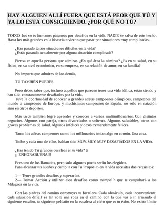 HAY	ALGUIEN	ALLÍ	FUERA	QUE	ESTÁ	PEOR	QUE	TÚ	Y
YA	LO	ESTÁ	CONSIGUIENDO.	¿POR	QUÉ	NO	TÚ?	
	
TODOS	los	seres	humanos	pasamos	por	desafíos	en	la	vida.	NADIE	se	salva	de	este	hecho.
Hasta	los	más	grandes	en	la	historia	tuvieron	que	pasar	por	situaciones	muy	complicadas.
	
¿Has	pasado	tú	por	situaciones	difíciles	en	la	vida?
¿Estás	pasando	actualmente	por	alguna	situación	complicada?
	
Piensa	en	aquella	persona	que	admiras.	¿En	qué	área	la	admiras?	¿Es	en	su	salud,	en	su
físico,	en	su	nivel	económico,	en	su	empresa,	en	su	relación	de	amor,	en	su	familia?
	
No	importa	que	admires	de	los	demás,
	
TÚ	TAMBIÉN	PUEDES.
	
Pero	debes	saber	que,	incluso	aquellos	que	parecen	tener	una	vida	idílica,	están	siendo	y
han	sido	constantemente	desafiados	por	la	vida.
Tuve	la	oportunidad	de	conocer	a	grandes	atletas	campeones	olímpicos,	campeones	del
mundo	o	campeones	de	Europa,	y	muchísimos	campeones	de	España,	no	sólo	en	natación
sino	en	otros	deportes.
	
Más	 tarde	 también	 logré	 aprender	 y	 conocer	 a	 varios	 multimillonarios.	 Con	 distintos
negocios.	Algunos	con	pareja,	otros	divorciados	o	solteros.	Algunos	saludables,	otros	con
graves	problemas	de	salud.	Algunos	infelices	y	otros	tremendamente	felices.
	
Tanto	los	atletas	campeones	como	los	millonarios	tenían	algo	en	común.	Una	cosa.
	
Todos	y	cada	uno	de	ellos,	habían	sido	MUY.	MUY.	MUY	DESAFIADOS	EN	LA	VIDA.
	
¿Has	tenido	Tú	grandes	desafíos	en	tu	vida?	ü
¡¡¡ENHORABUENA!!!
	
Eres	uno	de	los	llamados,	pero	solo	algunos	pocos	serán	los	elegidos.
Para	alcanzar	tus	sueños	y	cumplir	con	Tu	Propósito	en	la	vida	necesitas	dos	requisitos:
	
1—	Tener	grandes	desafíos	y	superarlos.
2—	 Tomar	 Acción	 y	 utilizar	 esos	 desafíos	 como	 trampolín	 que	 te	 catapultará	 a	 los
Milagros	en	tu	vida.
	
Con	las	piedras	del	camino	construyes	tu	fortaleza.	Cada	obstáculo,	cada	inconveniente,
cada	 situación	 difícil	 es	 tan	 solo	 una	 roca	 en	 el	 camino	 con	 la	 que	 vas	 a	 ir	 armando	 el
siguiente	escalón,	tu	siguiente	peldaño	en	la	escalera	al	cielo	que	es	tu	éxito.	No	existe	límite
 
