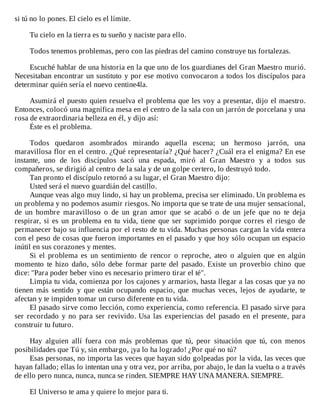 si	tú	no	lo	pones.	El	cielo	es	el	límite.
	
Tu	cielo	en	la	tierra	es	tu	sueño	y	naciste	para	ello.
	
Todos	tenemos	problemas,	pero	con	las	piedras	del	camino	construye	tus	fortalezas.
	
Escuché	hablar	de	una	historia	en	la	que	uno	de	los	guardianes	del	Gran	Maestro	murió.
Necesitaban	encontrar	un	sustituto	y	por	ese	motivo	convocaron	a	todos	los	discípulos	para
determinar	quién	sería	el	nuevo	centine4la.
	
Asumirá	el	puesto	quien	resuelva	el	problema	que	les	voy	a	presentar,	dijo	el	maestro.
Entonces,	colocó	una	magnífica	mesa	en	el	centro	de	la	sala	con	un	jarrón	de	porcelana	y	una
rosa	de	extraordinaria	belleza	en	él,	y	dijo	así:
Éste	es	el	problema.
	
Todos	 quedaron	 asombrados	 mirando	 aquella	 escena;	 un	 hermoso	 jarrón,	 una
maravillosa	flor	en	el	centro.	¿Qué	representaría?	¿Qué	hacer?	¿Cuál	era	el	enigma?	En	ese
instante,	 uno	 de	 los	 discípulos	 sacó	 una	 espada,	 miró	 al	 Gran	 Maestro	 y	 a	 todos	 sus
compañeros,	se	dirigió	al	centro	de	la	sala	y	de	un	golpe	certero,	lo	destruyó	todo.
Tan	pronto	el	discípulo	retornó	a	su	lugar,	el	Gran	Maestro	dijo:
Usted	será	el	nuevo	guardián	del	castillo.
Aunque	veas	algo	muy	lindo,	si	hay	un	problema,	precisa	ser	eliminado.	Un	problema	es
un	problema	y	no	podemos	asumir	riesgos.	No	importa	que	se	trate	de	una	mujer	sensacional,
de	 un	 hombre	 maravilloso	 o	 de	 un	 gran	 amor	 que	 se	 acabó	 o	 de	 un	 jefe	 que	 no	 te	 deja
respirar,	si	es	un	problema	en	tu	vida,	tiene	que	ser	suprimido	porque	corres	el	riesgo	de
permanecer	bajo	su	influencia	por	el	resto	de	tu	vida.	Muchas	personas	cargan	la	vida	entera
con	el	peso	de	cosas	que	fueron	importantes	en	el	pasado	y	que	hoy	sólo	ocupan	un	espacio
inútil	en	sus	corazones	y	mentes.
Si	 el	 problema	 es	 un	 sentimiento	 de	 rencor	 o	 reproche,	 ateo	 o	 alguien	 que	 en	 algún
momento	te	hizo	daño,	sólo	debe	formar	parte	del	pasado.	 Existe	 un	 proverbio	 chino	 que
dice:	"Para	poder	beber	vino	es	necesario	primero	tirar	el	té".
Limpia	tu	vida,	comienza	por	los	cajones	y	armarios,	hasta	llegar	a	las	cosas	que	ya	no
tienen	 más	 sentido	 y	 que	 están	 ocupando	 espacio,	 que	 muchas	 veces,	 lejos	 de	 ayudarte,	 te
afectan	y	te	impiden	tomar	un	curso	diferente	en	tu	vida.
El	pasado	sirve	como	lección,	como	experiencia,	como	referencia.	El	pasado	sirve	para
ser	recordado	y	no	para	ser	revivido.	Usa	las	experiencias	del	pasado	en	el	presente,	para
construir	tu	futuro.
	
Hay	 alguien	 allí	 fuera	 con	 más	 problemas	 que	 tú,	 peor	 situación	 que	 tú,	 con	 menos
posibilidades	que	Tú	y,	sin	embargo,	¡ya	lo	ha	logrado!	¿Por	qué	no	tú?
Esas	personas,	no	importa	las	veces	que	hayan	sido	golpeadas	por	la	vida,	las	veces	que
hayan	fallado;	ellas	lo	intentan	una	y	otra	vez,	por	arriba,	por	abajo,	le	dan	la	vuelta	o	a	través
de	ello	pero	nunca,	nunca,	nunca	se	rinden.	SIEMPRE	HAY	UNA	MANERA.	SIEMPRE.
	
El	Universo	te	ama	y	quiere	lo	mejor	para	ti.
 