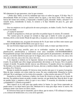 TU	CAMBIO	EMPIEZA	HOY	
	
NO	obtenemos	lo	que	queremos,	sino	lo	que	creemos.
"...Pedro	dijo:	Señor,	si	eres	tú,	mándame	que	vaya	a	ti	sobre	las	aguas.	Y	El	dijo:	Ven.	Y
descendiendo	Pedro	de	la	barca,	caminó	sobre	las	aguas,	y	fue	hacia	Jesús.	Pero	viendo	la
fuerza	del	viento	tuvo	miedo,	y	empezando	a	hundirse	gritó,	diciendo:	Señor,	sálvame!	Y	al
instante	 Jesús,	 extendiendo	 la	 mano,	 lo	 sostuvo	 y	 le	 dijo:	 Hombre	 de	 poca	 fe,	 ¿por	 qué
dudaste?..."
	
Una	vez	empieces	con	la	aplicación	de	estos	principios,	no	dudes.	Confía.	Ten	Fe.	Según
tu	Fe	te	será	dado.
¿Y	cuanta	Fe	necesito?
Cuando	le	preguntaron	a	Jesús	por	qué	ellos	no	podían	lograr	lo	mismo,	Él	contestó:
"Por	 vuestra	 poca	 fe;	 porque	 en	 verdad	 os	 digo	 que	 si	 tenéis	 fe	 como	 un	 grano	 de
mostaza,	diréis	a	este	monte:	Pásate	de	aquí	allá,	y	se	pasará;	y	nada	os	será	imposible."
	
Sólo	necesitamos	eso,	un	grano	de	mostaza	de	Fe.	Si	por	tener	un	libro	entre	manos	que
se	titula	UN	MILAGRO	EN	90	DÍAS	crees	que	te	voy	a
dar	una	fórmula	mágica	para	lograr	todo	sin	hacer	nada,	es	mejor	que	dejes	de	leer.
	
Verás	 que	 es	 muy	 sencillo,	 pero	 no	 te	 confundas:	 requiere	 de	 mucho	 estudio	 y
planificación,	 autodisciplina	 y	 constancia	 crear	 unos	 resultados	 EXTRAORDINARIOS.
Principalmente	porque	estás	luchando	contra	tu	propio	patrón	de	pensamiento	y	de	hábitos	de
acción,	y	tu	mente	interferirá	para	que	no	lo	hagas,	una	y	otra	vez,	una	y	otra	vez,	una	y	otra
vez,	una	y	otra	vez,	una	y	otra	vez,	una	y	otra	vez...
Y	 no	 importa	 si	 todavía	 no	 lo	 lograste.	 Quizás	 en	 tu	 familia	 no	 haya	 ningún	 caso	 de
triunfo.	Es	probable	que	ellos	tengan	pensamientos	derrotistas	y	de	fracaso.	Pero	tú	puedes
romper	el	molde.	Tú	puedes	decidir	marcar	una	diferencia.	Tú	puedes	elevar	los	estándares.
No	heredes	a	los	tuyos	pensamientos	de	fracaso,	derrota	y	mediocridades.	Deja	un	legado	de
grandeza,	Fe	y	Victoria.
Rompe	tu	maldición	pasada.	El	Universo	tiene	mucho	más	para	ti.	Le	gusta	el	progreso.
Deja	de	estar	contento	con	cómo	están	las	cosas.	No	seas	complaciente.	Ensancha	tu	visión.
¡Avívate!	No	te	satisfagas	con	los	éxitos	de	tu	pasado,	i	¡¡¡Hay	mucho	más	para	ti!!!	Ten	FE.
Ensancha	tu	visión.	Comienza	a	hablar	con	frases	de	victoria	en	lugar	de	con	frases	de
derrota.	Tus	palabras	tienen	un	poder	creador	enorme,	así	que	desde	hoy,	deja	de	decir	lo	que
no	puedes	hacer	y	empieza	a	decir	lo	que	si	vas	a	hacer.	Y	recuerda,	no	estreches	tu	mente,
¡¡¡expándela!!!	i	{¡Piensa	en	grande!!!
Abre	 espacio	 en	 tu	 vida	 para	 que	 pueda	 entrar	 lo	 bueno.	 Lo	 que	 llevas	 esperando	 no
puede	entrar	si	no	dejas	hueco	para	ello.	Deshazte	de	lo	viejo	para	dejar	entrar	lo	nuevo.	No
podemos	meter	vino	nuevo	en	odres	viejos.
El	Universo	busca	que	te	ensanches,	que	te	abras,	que	te	estires.	Y	Él	rellenará	el	espacio
y	os	colmará	de	bendiciones	a	ti	y	a	tus	seres	queridos.
 