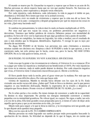 El	mundo	se	mueve	por	Fe.	Ensanchar	tu	espacio	y	esperar	que	se	llene	es	un	acto	de	Fe.
Muchas	personas	no	abren	espacio	hasta	que	no	ven	que	puedan	llenarlo.	No	funciona	así.
Debes	abrir	espacio,	tener	expectativa	y	después	verás	rebosarlo.
Por	cada	injusticia,	cada	deshonra,	cada	infortunio;	la	vida	te	pagará	el	doble	en	paz,
abundancia	y	felicidad.	Pero	tienes	que	estar	en	la	actitud	correcta.
No	podemos	vivir	en	estado	de	victimismo	y	esperar	que	la	vida	nos	dé	su	favor.	No
podemos	vivir	en	la	auto—compasión	y	después	preguntarse	por	qué	no	mejoran	las	cosas	en
mi	vida.	¿Qué	estoy	haciendo	mal?
	
Si	cambias	tus	pensamientos,	la	vida	te	dará	lo	malo	en	bueno	multiplicado	al	101%.
Por	 muy	 mal	 que	 nos	 vayan	 las	 cosas,	 no	 podemos	 permitirnos	 ser	 negativos	 y
derrotistas.	 Tenemos	 que	 hablar	 palabras	 de	 victoria.	 Debemos	 pensar	 con	 mentalidad	 de
grandeza.	Es	hora	de	vivir	con	la	esperanza	de	que	algo	grandioso	está	a	punto	de	suceder.
Los	sueños	no	cumplidos,	las	metas	no	logradas,	las	vidas	a	medias;	son	el	resultado	de
uno	 o	 más	 miedos	 que	 lo	 bloquean.	 Identifícalos.	 Supéralos.	 Y	 recoge	 lo	 que	 es	 tuyo	 por
derecho	de	nacimiento.
No	 digas	 NO	 PUEDO	 ni	 de	 broma.	 Las	 personas	 nos	 auto—limitamos	 a	 nosotras
mismas	cuando	nos	decimos	eso.	Empieza	a	decir	SI	PUEDO	a	todo	lo	que	quieras,	y	no	te
cuestiones	 nada,	 tan	 solo	 piensa	 que	 lo	 harás,	 como	 sea,	 pero	 lo	 harás,	 NO	 HAY	 OTRA
OPCIÓN.	No	es	la	vida	quien	te	limita,	eres	tú.
	
DI	SI	PUEDO.	YO	SI	PUEDO.	YO	VOY	A	HACERLO.	SIN	EXCUSAS.
	
Cada	cosa	que	la	gente	o	las	circunstancias	te	robaron,	el	Universo	lo	va	a	restaurar.	Él	te
va	a	pagar	por	todas	las	injusticias	y	multiplicará	tus	bendiciones	al	101%.	Por	más	injusticias
que	vivas	en	tu	entorno,	nada	ni	nadie	puede	detener	tu	destino.	Por	cada	situación	negativa
que	vivas,	el	Universo	tiene	3	situaciones	maravillosas	para	ti.	Ábrete	a	recibirlas.
	
El	lloro	puede	durar	toda	la	noche,	pero	el	gozo	viene	por	la	mañana.	Por	más	que	tus
circunstancias	sean	difíciles	ahora.	Por	más	que	hayas	sido
víctima	 de	 injusticias.	 Mantén	 tu	 mirada	 hacia	 delante	 con	 los	 ojos	 de	 la	 Fe.	 Estás
viviendo	una	noche	oscura	del	alma.	¿Sabes	qué?	Todo	te	lleva	a	tu	destino,	aun	lo	que	parece
negativo	 es	 una	 bendición	 disfrazada.	 Mantén	 la	 expectativa	 de	 tu	 triunfo	 y	 despierta	 al
campeón	que	llevas	dentro.	Pronto	vivirás	el	AMANECER	DE	TU	ALMA.	¿Lo	crees?
	
No	le	eches	perlas	a	los	cerdos.	No	tienes	tiempo	de	convencer	a	nadie	de	tu	capacidad.
Tu	 destino	 es	 muy	 importante.	 No	 pierdas	 tus	 energías	 intentando	 convencer	 a	 mentes
pequeñas	con	tu	mentalidad	grandiosa.	No	vibran	igual,	no	cuajará.	No	sigas	a	nadie,	tan	solo
a	la	voz	de	tu	alma.	Ella	tiene	grandes	cosas	preparadas	para	ti,	si	tienes	el	valor	de	dejar	atrás
aquello	que	te	pesa	y	que	ya	no	necesitas	en	tu	vida,	¿lo	crees?
Déjalo	todo	para	seguir	a	lo	que	te	dicta	tu	interior,	y	la	recompensa	será	tan	grande,	que
lo	que	dejaste	atrás	quedará	muy	pequeño.
Mira	con	los	ojos	de	la	FE.	TU	CAMBIO	EMPIEZA	HOY.
Muchas	personas	no	están	logrando	sus	sueños	porque	están	preocupados	buscando	la
aprobación	 de	 los	 demás.	 Su	 felicidad	 no	 depende	 de	 lo	 que	 tú	 hagas,	 ten	 en	 cuenta	 que
 