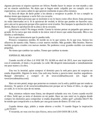 algunas	personas	ni	siquiera	quieren	ser	felices.	Puedes	hacer	lo	mejor	en	este	mundo	y	aún
así	 no	 estarán	 satisfechos.	 No	 dejes	 que	 te	 hagan	 sentir	 culpable	 por	 no	 cumplir	 con	 sus
expectativas,	casi	nunca	saben	lo	que	quieren	realmente	ni	para	ellos	mismos.
Es	hora	de	dejar	de	darle	poder	a	los	demás	y	recuperar	tu	poder.	Si	vas	a	cumplir	tu
destino	tienes	que	empezar	a	serle	fiel	a	tu	corazón.
Siempre	habrá	personas	que	se	molesten	si	no	lo	haces	como	ellos	dicen.	Estas	personas
no	están	interesadas	en	ti.	Si	te	quisieran	de	verdad,	te	dirían	que	puedes	no	hacerles	caso,
pero	aún	así	te	apoyarán	porque	ellos	quieren	verte	triunfar.	Nos	busques	la	aprobación	de	los
demás.	Busca	la	aprobación	de	tu	alma	y	de	tu	corazón.
¡¡¡Atrévete	a	más!!!	No	tengas	miedo.	Cuesta	lo	mismo	pensar	en	pequeño	que	pensar	en
grande.	En	la	cueva	que	más	miedo	te	da	entrar	está	el	tesoro	que	andas	buscando.	Mira	a	tus
miedos	y	enfréntalos.
Eso	es	para	demostrarte	que	lo	puedes	todo.
Primero	rompemos	moldes.	El	molde	no	es	lo	que	somos.	Es	lo	que	eras.	Somos	los
alfareros	de	nuestra	vida.	Vamos	a	crear	nuevos	moldes.	Más	grandes.	Más	bonitos.	Nuevos
moldes	propios	creados	con	nuevas	mentes.	No	podemos	crear	grandes	moldes	con	mentes
pequeñas.
No	tienes	que	cambiar	tus	sueños.	Tienes	que	cambiar	tu	mente.
	
ESPERA	EL	MILAGRO
	
Cuando	escribí	el	libro	LA	VOZ	DE	TU	ALMA	en	abril	de	2013,	tuve	una	inspiración
con	el	contenido,	el	titulo	y	la	portada.	Lo	soñé.	Me	desperté	entusiasmado	e	inmediatamente
me	puse	manos	a	la	obra.
	
Una	vez	lo	terminé,	quise	comprar	el	dominio	para	la	web	pero	para	mi	sorpresa	no
estaba	disponible.	Alguien	lo	tenía.	Una	web	muy	bonita	y	parecía	tener	muchos	seguidores.
Busqué	 alternativa	 y	 compré	 el	 de	 www.vozdetualma.com	 (en	 lugar	 de
www.lavozdetualma.com).
	
Hace	un	mes	pensé,	tengo	que	ponerme	en	contacto	con	la	web	y	pedirle	que	me	venda	su
dominio.	Yo	quiero	el	de	www.lavozdetualma.com	porque	así	se	llama	el	libro,	es	algo	que
yo	soñé,	lo	vi	en	los	ojos	de	mi	mente.
	
Hoy,	mientras	redacto	estas	líneas,	me	desperté	soñando	otra	vez.	Como	cuando	escribí
el	libro.	Soñé	que	ya	tenía	el	dominio	en	mi	poder.	Hace	un	rato	entré	en	la	página	donde
compro	los	dominios	para	comprobar	si	estaba	disponible.	¿Sabes	qué?	¡¡¡Estaba	libre!!!	No
he	tenido	que	comprárselo	a	su	dueño	por	una	gran	suma	de	dinero.	Él	vino	a	mí.
	
Cuando	 deseas	 algo,	 pídelo	 y	 estate	 abierto	 a	 recibir.	 Y	 cuando	 llegue	 la	 inspiración
¡¡¡ACTÚA!!!
Y	recuerda,	no	veas	con	los	ojos	físicos,	mira	con	LOS	OJOS	DE	LA	FE.
 