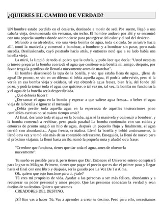 ¿QUIERES	EL	CAMBIO	DE	VERDAD?	
	
UN	hombre	estaba	perdido	en	el	desierto,	destinado	a	morir	de	sed.	Por	suerte,	llegó	a	una
cabaña	vieja,	desmoronada	sin	ventanas,	sin	techo.	El	hombre	anduvo	por	ahí	y	se	encontró
con	una	pequeña	sombra	donde	acomodarse	para	protegerse	del	calor	y	el	sol	del	desierto.
Mirando	a	su	alrededor,	vio	una	vieja	bomba	de	agua,	toda	oxidada.	Se	arrastró	hacia
allí,	tomó	la	manivela	y	comenzó	a	bombear,	a	bombear	y	a	bombear	sin	parar,	pero	nada
sucedía.	Desilusionado,	cayó	postrado	hacia	atrás,	y	entonces	notó	que	a	su	lado	había	una
botella	vieja.
La	miró,	la	limpió	de	todo	el	polvo	que	la	cubría,	y	pudo	leer	que	decía:	"Usted	necesita
primero	preparar	la	bomba	con	toda	el	agua	que	contiene	esta	botella	mi	amigo,	después,	por
favor	tenga	la	gentileza	de	llenarla	nuevamente	antes	de	marchar".
El	hombre	desenroscó	la	tapa	de	la	botella,	y	vio	que	estaba	llena	de	agua...	¡llena	de
agua!	De	pronto,	se	vio	en	un	dilema:	si	bebía	aquella	agua,	él	podría	sobrevivir,	pero	si	la
vertía	en	esa	bomba	vieja	y	oxidada,	tal	vez	obtendría	agua	fresca,	bien	fría,	del	fondo	del
pozo,	y	podría	tomar	toda	el	agua	que	quisiese,	o	tal	vez	no,	tal	vez,	la	bomba	no	funcionaría
y	el	agua	de	la	botella	sería	desperdiciada.
¿Qué	debiera	hacer?
¿Derramar	el	agua	en	la	bomba	y	esperar	a	que	saliese	agua	fresca...	o	beber	el	agua
vieja	de	la	botella	e	ignorar	el	mensaje?
¿Debía	 perder	 toda	 aquella	 agua	 en	 la	 esperanza	 de	 aquellas	 instrucciones	 poco
confiables	escritas	no	sé	cuánto	tiempo	atrás?
Al	final,	derramó	toda	el	agua	en	la	bomba,	agarró	la	manivela	y	comenzó	a	bombear,	y
la	 bomba	 comenzó	 a	 rechinar,	 pero	 ¡nada	 pasaba!	 La	 bomba	 continuaba	 con	 sus	 ruidos	 y
entonces	de	pronto	surgió	un	hilo	de	agua,	después	un	pequeño	flujo	y	finalmente,	el	agua
corrió	 con	 abundancia...	 Agua	 fresca,	 cristalina.	 Llenó	 la	 botella	 y	 bebió	 ansiosamente,	 la
llenó	otra	vez	y	tomó	aún	más	de	su	contenido	refrescante.	Enseguida,	la	llenó	de	nuevo	para
el	próximo	viajante,	la	llenó	hasta	arriba,	tomó	la	pequeña	nota	y	añadió	otra	frase:
	
"Creedme	que	funciona,	tienes	que	dar	toda	el	agua,	antes	de	obtenerla
nuevamente".
	
Tu	sueño	es	posible	para	ti.	pero	tienes	que	Dar.	Entonces	el	Universo	entero	conspirará
para	lograr	tu	Milagro.	Primero,	tienes	que	pagar	el	precio	que	es	dar	el	primer	paso	y	llegar
hasta	el	final	con	este	libro	y	después,	serás	guiado	por	La	Voz	De	Tu	Alma.
Ok,	quiero	que	esto	funcione	para	ti,	¿vale?
Tú	eres	mi	propósito	de	vida.	Ayudar	a	las	personas	a	ser	más	felices,	abundantes	y	a
recuperar	 su	 poder	 personal	 y	 amor	 propio.	 Que	 las	 personas	 conozcan	 la	 verdad	 y	 sean
dueños	de	su	destino.	Quiero	que	seamos
CREADORES	DEL	DESTINO.
	
¡SÍ!	Eso	vas	a	hacer	Tú.	Vas	a	aprender	a	crear	tu	destino.	Pero	para	ello,	necesitamos
 