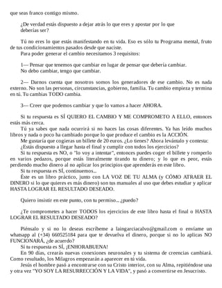 que	seas	franco	contigo	mismo.
	
¿De	verdad	estás	dispuesto	a	dejar	atrás	lo	que	eres	y	apostar	por	lo	que
deberías	ser?
	
Tú	no	eres	lo	que	estás	manifestando	en	tu	vida.	Eso	es	sólo	tu	Programa	mental,	fruto
de	tus	condicionamientos	pasados	desde	que	naciste.
Para	poder	generar	el	cambio	necesitamos	3	requisitos:
	
1—	Pensar	que	tenemos	que	cambiar	en	lugar	de	pensar	que	debería	cambiar.
No	debo	cambiar,	tengo	que	cambiar.
	
2—	 Darnos	 cuenta	 que	 nosotros	 somos	 los	 generadores	 de	 ese	 cambio.	 No	 es	 nada
externo.	No	son	las	personas,	circunstancias,	gobierno,	familia.	Tu	cambio	empieza	y	termina
en	tú.	Tu	cambias	TODO	cambia.
	
3—	Creer	que	podemos	cambiar	y	que	lo	vamos	a	hacer	AHORA.
	
Si	tu	respuesta	es	SÍ	QUIERO	EL	CAMBIO	Y	ME	COMPROMETO	A	ELLO,	entonces
estás	más	cerca.
Tú	 ya	 sabes	 que	 nada	 ocurrirá	 si	 no	 haces	 las	 cosas	 diferentes.	 Ya	 has	 leído	 muchos
libros	y	nada	o	poco	ha	cambiado	porque	lo	que	produce	el	cambio	es	la	ACCIÓN.
Me	gustaría	que	cogieras	un	billete	de	20	euros.	¿Lo	tienes?	Ahora	levántalo	y	contesta:
¿Estás	dispuesto	a	llegar	hasta	el	final	y	cumplir	con	todos	los	ejercicios?
Si	tu	respuesta	es	NO,	o	"lo	voy	a	intentar",	entonces	puedes	coger	el	billete	y	romperlo
en	 varios	 pedazos,	 porque	 estás	 literalmente	 tirando	 tu	 dinero;	 y	 lo	 que	 es	 peor,	 estás
perdiendo	mucho	dinero	al	no	aplicar	los	principios	que	aprenderás	en	este	libro.
Si	tu	respuesta	es	SÍ,	continuemos...
Éste	 es	 un	 libro	 práctico,	 junto	 con	 LA	 VOZ	 DE	 TU	 ALMA	 (y	 CÓMO	 ATRAER	 EL
DINERO	si	lo	que	quieres	es	más	dinero)	son	tus	manuales	al	uso	que	debes	estudiar	y	aplicar
HASTA	LOGRAR	EL	RESULTADO	DESEADO.
	
Quiero	insistir	en	este	punto,	con	tu	permiso...	¿puedo?
	
¿Te	comprometes	a	hacer	TODOS	los	ejercicios	de	este	libro	hasta	el	final	o	HASTA
LOGRAR	EL	RESULTADO	DESEADO?
	
Piénsalo	 y	 si	 no	 lo	 deseas	 escríbeme	 a	 laingarciacalvo@gmail.com	 o	 envíame	 un
whatsapp	 al	 (+34)	 660525184	 para	 que	 te	 devuelva	 el	 dinero,	 porque	 si	 no	 lo	 aplicas	 NO
FUNCIONARÁ,	¿de	acuerdo?
Sí	tu	respuesta	es	SÍ,	¡ENHORABUENA!
En	90	días,	crearás	nuevas	conexiones	neuronales	y	tu	sistema	de	creencias	 cambiará.
Como	resultado,	los	Milagros	empezarán	a	aparecer	en	tú	vida.
Jesús	el	hombre	pasó	a	encontrarse	con	su	Cristo	interior,	con	su	Alma,	repitiéndose	una
y	otra	vez	"YO	SOY	LA	RESURRECCIÓN	Y	LA	VIDA",	y	pasó	a	convertirse	en	Jesucristo.
 