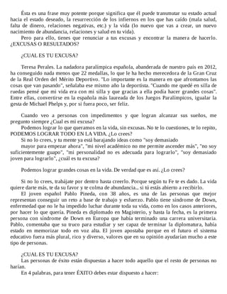 Ésta	es	una	frase	muy	potente	porque	significa	que	él	puede	transmutar	su	estado	actual
hacia	el	estado	deseado,	la	resurrección	de	los	infiernos	en	los	que	has	caído	(mala	salud,
falta	 de	 dinero,	 relaciones	 negativas,	 etc.)	 y	 la	 vida	 (lo	 nuevo	 que	 vas	 a	 crear,	 un	 nuevo
nacimiento	de	abundancia,	relaciones	y	salud	en	tu	vida).
Pero	 para	 ello,	 tienes	 que	 renunciar	 a	 tus	 excusas	 y	 encontrar	 la	 manera	 de	 hacerlo.
¿EXCUSAS	O	RESULTADOS?
	
¿CUAL	ES	TU	EXCUSA?
	
Teresa	Perales.	La	nadadora	paralímpica	española,	abanderada	de	nuestro	país	en	2012,
ha	conseguido	nada	menos	que	22	medallas,	lo	que	le	ha	hecho	merecedora	de	la	Gran	Cruz
de	la	Real	Orden	del	Mérito	Deportivo.	"Lo	importante	es	la	manera	en	que	afrontamos	las
cosas	que	van	pasando",	señalaba	ese	mismo	año	la	deportista.	"Cuando	me	quedé	en	silla	de
ruedas	pensé	que	mi	vida	era	con	mi	silla	y	que	gracias	a	ella	podía	hacer	grandes	cosas".
Entre	ellas,	convertirse	en	la	española	más	laureada	de	los	Juegos	Paralímpicos,	igualar	la
gesta	de	Michael	Phelps	y,	por	si	fuera	poco,	ser	feliz.
	
Cuando	 veo	 a	 personas	 con	 impedimentos	 y	 que	 logran	 alcanzar	 sus	 sueños,	 me
pregunto	siempre	¿Cual	es	mi	excusa?
Podemos	lograr	lo	que	queramos	en	la	vida,	sin	excusas.	No	te	lo	cuestiones,	te	lo	repito,
PODEMOS	LOGRAR	TODO	EN	LA	VIDA.	¿Lo	crees?
Si	no	lo	crees,	y	tu	mente	ya	está	barajando	ideas	como	"soy	demasiado
mayor	para	empezar	ahora",	"mi	nivel	académico	no	me	permite	ascender	más",	"no	soy
suficientemente	 guapo",	 "mi	 personalidad	 no	 es	 adecuada	 para	 lograrlo",	 "soy	 demasiado
joven	para	lograrlo",	¿cuál	es	tu	excusa?
	
Podemos	lograr	grandes	cosas	en	la	vida.	De	verdad	que	es	así.	¿Lo	crees?
	
Si	no	lo	crees,	trabájate	por	dentro	hasta	creerlo.	Porque	según	tu	Fe	te	es	dado.	La	vida
quiere	darte	más,	te	da	su	favor	y	te	colma	de	abundancia...	si	tú	estás	abierto	a	recibirlo.
El	 joven	 español	 Pablo	 Pineda,	 con	 38	 años,	 es	 una	 de	 las	 personas	 que	 mejor
representan	conseguir	un	reto	a	base	de	trabajo	y	esfuerzo.	Pablo	tiene	síndrome	de	Down,
enfermedad	que	no	le	ha	impedido	luchar	durante	toda	su	vida,	como	en	los	casos	anteriores,
por	hacer	lo	que	quería.	Pineda	es	diplomado	en	Magisterio,	y	hasta	la	fecha,	es	la	primera
persona	 con	 síndrome	 de	 Down	 en	 Europa	 que	 había	 terminado	 una	 carrera	 universitaria.
Pablo,	comentaba	que	su	truco	para	estudiar	y	ser	capaz	de	terminar	la	diplomatura,	había
estado	 en	 memorizar	 todo	 en	 voz	 alta.	 El	 joven	 apostaba	 porque	 en	 el	 futuro	 el	 sistema
educativo	fuera	más	plural,	rico	y	diverso,	valores	que	en	su	opinión	ayudarían	mucho	a	este
tipo	de	personas.
	
¿CUAL	ES	TU	EXCUSA?
Las	personas	de	éxito	están	dispuestas	a	hacer	todo	aquello	que	el	resto	de	personas	no
harían.
En	4	palabras,	para	tener	ÉXITO	debes	estar	dispuesto	a	hacer:
	
 