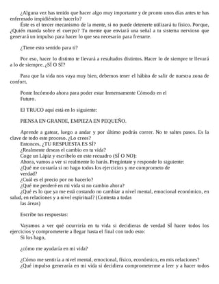 ¿Alguna	vez	has	tenido	que	hacer	algo	muy	importante	y	de	pronto	unos	días	antes	te	has
enfermado	impidiéndote	hacerlo?
Éste	es	el	tercer	mecanismo	de	la	mente,	si	no	puede	detenerte	utilizará	tu	físico.	Porque,
¿Quién	manda	sobre	el	cuerpo?	Tu	mente	que	enviará	una	señal	a	tu	sistema	nervioso	que
generará	un	impulso	para	hacer	lo	que	sea	necesario	para	frenarte.
	
¿Tiene	esto	sentido	para	ti?
	
Por	eso,	hacer	lo	distinto	te	llevará	a	resultados	distintos.	Hacer	lo	de	siempre	te	llevará
a	lo	de	siempre.	¿SÍ	O	SÍ?
	
Para	que	la	vida	nos	vaya	muy	bien,	debemos	tener	el	hábito	de	salir	de	nuestra	zona	de
confort.
	
Ponte	Incómodo	ahora	para	poder	estar	Inmensamente	Cómodo	en	el
Futuro.
	
El	TRUCO	aquí	está	en	lo	siguiente:
	
PIENSA	EN	GRANDE,	EMPIEZA	EN	PEQUEÑO.
	
Aprende	a	gatear,	luego	a	andar	y	por	último	podrás	correr.	No	te	saltes	pasos.	Es	la
clave	de	todo	este	proceso.	¿Lo	crees?
Entonces,	¿TU	RESPUESTA	ES	SÍ?
¿Realmente	deseas	el	cambio	en	tu	vida?
Coge	un	Lápiz	y	escríbelo	en	este	recuadro	(SÍ	O	NO):
Ahora,	vamos	a	ver	si	realmente	lo	harás.	Pregúntate	y	responde	lo	siguiente:
¿Qué	me	costaría	si	no	hago	todos	los	ejercicios	y	me	comprometo	de
verdad?
¿Cuál	es	el	precio	por	no	hacerlo?
¿Qué	me	perderé	en	mi	vida	si	no	cambio	ahora?
¿Qué	es	lo	que	ya	me	está	costando	no	cambiar	a	nivel	mental,	emocional	económico,	en
salud,	en	relaciones	y	a	nivel	espiritual?	(Contesta	a	todas
las	áreas)
	
Escribe	tus	respuestas:
	
Vayamos	 a	 ver	 qué	 ocurriría	 en	 tu	 vida	 si	 decidieras	 de	 verdad	 SÍ	 hacer	 todos	 los
ejercicios	y	comprometerte	a	llegar	hasta	el	final	con	todo	esto:
Si	los	hago,
	
¿cómo	me	ayudaría	en	mi	vida?
	
¿Cómo	me	sentiría	a	nivel	mental,	emocional,	físico,	económico,	en	mis	relaciones?
¿Qué	impulso	generaría	en	mi	vida	si	decidiera	comprometerme	a	leer	y	a	hacer	todos
 