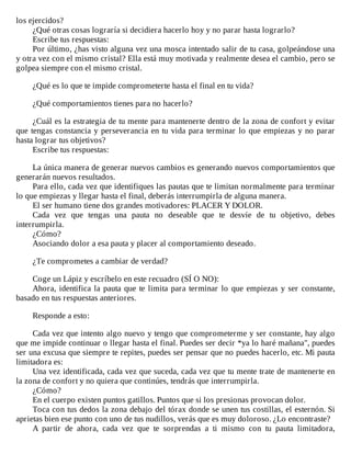 los	ejercidos?
¿Qué	otras	cosas	lograría	si	decidiera	hacerlo	hoy	y	no	parar	hasta	lograrlo?
Escribe	tus	respuestas:
Por	último,	¿has	visto	alguna	vez	una	mosca	intentado	salir	de	tu	casa,	golpeándose	una
y	otra	vez	con	el	mismo	cristal?	Ella	está	muy	motivada	y	realmente	desea	el	cambio,	pero	se
golpea	siempre	con	el	mismo	cristal.
	
¿Qué	es	lo	que	te	impide	comprometerte	hasta	el	final	en	tu	vida?
	
¿Qué	comportamientos	tienes	para	no	hacerlo?
	
¿Cuál	es	la	estrategia	de	tu	mente	para	mantenerte	dentro	de	la	zona	de	confort	y	evitar
que	tengas	constancia	y	perseverancia	en	tu	vida	para	terminar	lo	que	empiezas	y	no	parar
hasta	lograr	tus	objetivos?
Escribe	tus	respuestas:
	
La	única	manera	de	generar	nuevos	cambios	es	generando	nuevos	comportamientos	que
generarán	nuevos	resultados.
Para	ello,	cada	vez	que	identifiques	las	pautas	que	te	limitan	normalmente	para	terminar
lo	que	empiezas	y	llegar	hasta	el	final,	deberás	interrumpirla	de	alguna	manera.
El	ser	humano	tiene	dos	grandes	motivadores:	PLACER	Y	DOLOR.
Cada	 vez	 que	 tengas	 una	 pauta	 no	 deseable	 que	 te	 desvíe	 de	 tu	 objetivo,	 debes
interrumpirla.
¿Cómo?
Asociando	dolor	a	esa	pauta	y	placer	al	comportamiento	deseado.
	
¿Te	comprometes	a	cambiar	de	verdad?
	
Coge	un	Lápiz	y	escríbelo	en	este	recuadro	(SÍ	O	NO):
Ahora,	identifica	la	pauta	que	te	limita	para	terminar	lo	que	empiezas	y	ser	constante,
basado	en	tus	respuestas	anteriores.
	
Responde	a	esto:
	
Cada	vez	que	intento	algo	nuevo	y	tengo	que	comprometerme	y	ser	constante,	hay	algo
que	me	impide	continuar	o	llegar	hasta	el	final.	Puedes	ser	decir	*ya	lo	haré	mañana",	puedes
ser	una	excusa	que	siempre	te	repites,	puedes	ser	pensar	que	no	puedes	hacerlo,	etc.	Mi	pauta
limitadora	es:
Una	vez	identificada,	cada	vez	que	suceda,	cada	vez	que	tu	mente	trate	de	mantenerte	en
la	zona	de	confort	y	no	quiera	que	continúes,	tendrás	que	interrumpirla.
¿Cómo?
En	el	cuerpo	existen	puntos	gatillos.	Puntos	que	si	los	presionas	provocan	dolor.
Toca	con	tus	dedos	la	zona	debajo	del	tórax	donde	se	unen	tus	costillas,	el	esternón.	Si
aprietas	bien	ese	punto	con	uno	de	tus	nudillos,	verás	que	es	muy	doloroso.	¿Lo	encontraste?
A	 partir	 de	 ahora,	 cada	 vez	 que	 te	 sorprendas	 a	 ti	 mismo	 con	 tu	 pauta	 limitadora,
 