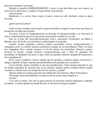 buscarás	ese	punto	y	apretarás.
Después	te	pondrás	INMEDIATAMENTE	a	hacer	lo	que	has	dicho	que	vas	a	hacer,	en
este	caso	los	ejercicios,	y	cuando	lo	hayas	hecho,	te	premiarás.
¿Qué	te	gusta?
Bombones,	ir	a	correr,	besar,	hacer	el	amor,	tomar	un	café,	ducharte,	comer	tu	plato
favorito,
	
¿qué	te	provoca	placer?
	
Cada	vez	que	consigas	interrumpir	la	pauta	limitadora	y	hagas	lo	que	tienes	que	hacer	te
premiarás	con	algo	que	te	guste.
Así	 poco	 a	 poco	 el	 comportamiento	 no	 deseado	 irá	 desapareciendo	 y	 se	 reforzará	 el
nuevo	comportamiento	que	es	el	que	provocará	grandes	cambios	en	tu	vida.
Esto	 es	 la	 base	 del	 reacondicionamiento	 neuro—asociativo.	 Premiamos	 un	 hábito	 y
dejamos	otro.	De	hecho,	así	nos	hemos	condicionado	en	el	pasado.
Cuando	 éramos	 pequeños,	 nuestros	 padres	 premiaban	 ciertos	 comportamientos	 y
castigaban	otros.	Lo	mismo	nuestros	profesores	cuando	no	nos	portábamos	"bien"	en	clase,
nos	 castigaban.	 Pero	 cuando	 traíamos	 la	 lección	 hecha	 nos	 premiaban.	 Nuestros	 amigos
hicieron	 lo	 mismo,	 cuando	 teníamos	 comportamientos	 que	 a	 ellos	 les	 gustaban	 nos
premiaban.	Si	dejábamos	de	hacer	lo	que	a	ellos	les	gustaba,	entonces	dejaban	de	llamarnos	y
nos	castigaban	así.
Poco	a	poco,	tendimos	a	hacer	aquello	que	les	gustaba	a	nuestros	padres,	profesores	y
amigos,	dejando	de	hacer	aquello	que	posiblemente	nos	gustaba	más	a	nosotros.
Con	el	tiempo,	hemos	olvidado	lo	que	nos	gustaba	hacer.	Tanto	tiempo	haciendo	lo	que
los	demás	esperaban	de	nosotros	que	ya	no	sabemos	quiénes	somos	realidad.	Hemos	estado
viviendo	la	vida	de	otros.	Es	tiempo	de	vivir	la	nuestra,	¿verdad?
Nuestra	mente	es	la	mejor	guionista	de	culebrones	de	la	historia.	Mark	Twain	decía:
"He	tenido	miles	de	problemas,	la	mayoría	de	los	cuales	nunca	llegaron	a
suceder"
Y	no	solo	tu	mente,	sino	que	la	gran	mayoría	de	personas	estarán	dispuestas	a	sabotear
tus	planes...	Cuando	alguien	no	puede	hacerlo,	te	dirá	que	tú	tampoco	puedes.
 