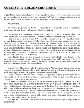 NO	LE	ECHES	PERLAS	A	LOS	CERDOS	
	
"¿QUIÉN	dijo	que	no	podía	hacerse?	¿Y	qué	grandes	victorias	se	le	reconocen	a	esa	persona
que	 la	 capaciten	 para	 juzgar	 a	 otras	 correctamente?	 ¿Y	 qué	 logro	 puede	 atribuírsele	 a	 esa
persona	que	la	autorice	a	utilizar	la	palabra	"imposible"	con	tanta	libertad?"
	
Napoleón	Hill.
	
No	importa	qué	piensen	los	demás,	lo	importante	es	qué	piensas	tú.	Esto	me	recuerda	una
historia	que	leí	hace	tiempo	en	la	que	se	relataba	lo	siguiente:
	
"Recientemente	en	una	noche	lluviosa,	Cari	Lomen,	el	rey	de	los	renos	de	Alaska,	me
contó	una	historia	real.	Desde	entonces	la	he	tenido	en	mente	y	ahora	la	voy	a	transmitir.
Hace	unos	años,	cierto	esquimal	de	Groenlandia—	cuenta	Lomen—	fue	llevado	a	una	de
las	 expediciones	 norteamericanas	 al	 Polo	 Norte.	 Más	 adelante,	 como	 recompensa	 por	 sus
fieles	servicios,	lo	llevaron	a	la	ciudad	de	Nueva	York	para	una	visita	corta.	Ante	todos	los
milagros	de	la	vista	y	el	sonido,	se	quedó	absolutamente	maravillado.	Cuando	regresó	a	su
aldea	natal	contó	historias	de	edificios	que	se	elevan	hasta	la	propia	faz	del	cielo,	de	tranvías
que	describió	como	casas	que	se	movían	a	lo	largo	de	un	sendero	y	en	los	que	la	gente	vivían
mientras	 éstos	 avanzaban,	 de	 puentes	 gigantescos,	 luces	 artificiales,	 y	 de	 todos	 los
deslumbrantes	encantos	de	la	metrópolis.
Los	habitantes	de	su	pueblo	se	lo	quedaron	mirando	con	frialdad	y	luego	lo	dejaron.	Y	a
partir	 de	 ese	 momento	 en	 todo	 el	 pueblo	 lo	 apodaron	 "sagdluk",	 que	 quiere	 decir	 "el
mentiroso,	nombre	que	arrastró	con	vergüenza	hasta	su	tumba.	Mucho	antes	de	su	muerte,	su
nombre	real	había	sido	olvidado	por	completo.
	
Cuando	 Knud	 Rasmusen	 viajó	 de	 Groenlandia	 a	 Alaska,	 estuvo	 acompañada	 de	 un
esquimal	groenlandés	llamado	Mitek.	Mitek	visitó	Copenhague	y	Nueva	York,	donde	vivió
muchas	cosas	por	primera	vez	y	quedó	sumamente	impresionado.
Luego,	al	regresar	a	Groenlandia,	recordó	la	tragedia	de	Sagdluk	y	decidió	que	no	era
conveniente	 contar	 la	 verdad.	 En	 lugar	 de	 eso,	 narraría	 historias	 que	 su	 pueblo	 pudiera
comprender,	y	así	salvaría	su	reputación.
De	modo	que	les	contó	que	él	y	el	doctor	Rasmussen,	guardaban	un	kajak	en	las	orillas
de	un	gran	río,	el	Hudson,	y	que	cada	mañana	se	iban	en	él	a	cazar.	Había	patos,	gansos	y
focas	en	abundancia,	y	disfrutaron	enormemente	de	la	visita.	A	los	ojos	de	sus	compatriotas
Mitek	es	un	hombre	muy	honesto.	Sus	vecinos	lo	tratan	con	un	respeto	poco	habitual.
El	camino	de	quien	dice	la	verdad	siempre	ha	sido	escabroso.	Sócrates	tuvo	que	tomar	la
cicuta,	 Cristo	 fue	 crucificado,	 Esteban	 lapidado,	 Bruno	 quemado	 en	 la	 hoguera,	 Galileo
aterrorizado	hasta	retractarse	de	sus	verdades	estelares,	y	uno	podría	seguir	eternamente	ese
rastro	cruento	en	las	páginas	de	la	historia.
Hay	algo	en	la	naturaleza	que	hace	que	nos	sintamos	ofendidos	por	el	impacto	de	las
ideas	nuevas."
 