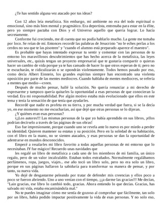 ¿Te	has	sentido	alguna	vez	atacado	por	tus	ideas?
	
Con	 12	 años	 leía	 metafísica.	 Sin	 embargo,	 mi	 ambiente	 no	 era	 del	 todo	 espiritual	 o
emocional,	sino	más	bien	mental	y	pragmático.	Era	deportista,	entrenaba	para	estar	en	la	élite,
pero	 yo	 siempre	 pactaba	 con	 Dios	 y	 el	 Universo	 aquello	 que	 quería	 lograr.	 Lo	 hacía
secretamente.
Conforme	fui	creciendo,	me	di	cuenta	que	no	podía	hablarlo	mucho.	La	gente	me	tomaba
por	loco.	Se	reían	de	mí.	Entonces	recordé	las	palabras	de	Jesucristo	"no	le	eches	perlas	a	los
cerdos	no	sea	que	te	las	pisoteen"	y	"cuando	el	alumno	está	preparado	aparece	el	maestro".
Es	probable	que	hayas	intentado	expresar	tu	sentir	y	comentar	con	las	personas	de	tu
entorno	los	maravillosos	descubrimientos	que	has	hecho	acerca	de	la	metafísica,	las	leyes
universales,	etc.,	quizás	tengas	un	proyecto	empresarial	que	te	gustaría	compartir	o	quieras
hacer	un	cambio	de	vida	porque	ya	te	has	cansado	de	hacer	lo	que	otros	esperan	de	ti;	pero	no
te	escucharán,	te	ridiculizarán	o	se	opondrán	violentamente.	Todos	hemos	pasado	por	eso,
como	 decía	 Albert	 Einstein,	 los	 grandes	 espíritus	 siempre	 han	 encontrado	 una	 violenta
oposición	por	parte	de	las	mentes	mediocres.	Cuando	hablaba	de	mentes	mediocres,	se	refería
a	mentes	que	medio—creen.
Después	 de	 mucho	 pensar,	 hallé	 la	 solución.	 No	 quería	 renunciar	 a	 mi	 derecho	 de
expresarme	y	tampoco	quería	quitarles	la	oportunidad	a	esas	personas	de	que	conocieran	la
verdad.	Era	mi	responsabilidad.	Por	algún	motivo	estaba	más	evolucionado	que	ellos	en	este
tema	y	tenía	la	sensación	de	que	tenía	que	ayudarles.
Recordé	que	nadie	es	profeta	en	su	tierra,	y	por	mucha	verdad	que	fuera,	si	se	la	decía
yo,	en	ese	momento	no	me	escucharían,	así	que	dejé	que	otras	personas	se	lo	dijeran.
¿Y	quiénes	eran	esas	personas?
i¡¡Los	autores!!!	Las	mismas	personas	de	la	que	yo	había	aprendido	en	sus	libros,	¡ellos
podrían	decírselo	a	través	de	las	páginas	de	sus	obras!
Eso	fue	impresionante,	porque	cuando	uno	se	revela	ante	lo	nuevo	es	por	miedo	a	perder
su	identidad.	Quieren	mantener	su	estatus	y	su	posición.	Pero	en	la	soledad	de	su	habitación,
con	el	libro	en	la	mano,	no	se	sienten	atacados,	y	esas	personas	se	dan	la	oportunidad	de
adentrarse	en	mundos	desconocidos.
Empecé	a	resalarles	mi	libro	favorito	a	todas	aquellas	personas	de	mi	entorno	que	lo
necesitaban.	IY	fue	mágico!	Recuerdo	unas	navidades	que
les	regalé	un	libro	de	metafísica	a	cada	uno	de	los	miembros	de	mi	familia,	un	único
regalo,	pero	de	un	valor	incalculable.	Estaban	todos	extrañados.	Normalmente	regalábamos
perfúmenos,	 ropa,	 juegos,	 viajes...	 ese	 año	 tocó	 un	 libro	 solo,	 pero	 no	 era	 solo	 un	 libro,
porque	 en	 sus	 páginas	 hallaron	 la	 sabiduría	 para	 transformar	 su	 manera	 de	 pensar,	 y	 por
tanto,	su	nueva	vida.
Yo	dejé	de	desgastarme	peleando	por	tratar	de	defender	mis	creencias	y	ellos	poco	a
poco	se	fueron	abriendo.	Uno	a	uno	venían	con	el	tiempo,	¡¡¡a	darme	las	gracias!!!	Me	decían,
"Lain	gracias,	ese	libro	lo	cambió	todo,	gracias.	Ahora	entiendo	lo	que	decías.	Gracias,	has
salvado	mi	vida,	estaba	encaminándola	mal."
No	te	puedes	imaginar	cómo	me	sentía	de	gozoso	al	comprobar	que	fácilmente,	tan	solo
por	un	libro,	había	podido	impactar	positivamente	la	vida	de	esas	personas.	Y	no	solo	eso,
 