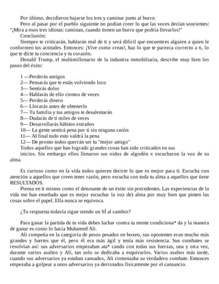Por	último,	decidieron	bajarse	los	tres	y	caminar	junto	al	burro.
Pero	al	pasar	por	el	pueblo	siguiente	no	podían	creer	lo	que	las	voces	decían	sonrientes:
"¡Mira	a	esos	tres	idiotas:	caminan,	cuando	tienen	un	burro	que	podría	llevarlos!"
Conclusión:
Siempre	te	criticarán,	hablarán	mal	de	ti	y	será	difícil	que	encuentres	alguien	a	quien	le
conformen	tus	actitudes.	Entonces:	¡Vive	como	creas!,	haz	lo	que	te	parezca	correcto	a	ti,	lo
que	te	dicte	tu	conciencia	y	tu	corazón.
Donald	Trump,	el	multimillonario	de	la	industria	inmobiliaria,	describe	muy	bien	los
pasos	del	éxito:
	
1	—Perderás	amigos
2—	Pensarás	que	te	estás	volviendo	loco
3—	Sentirás	dolor
4—	Hablarás	de	ello	cientos	de	veces
5—	Perderás	dinero
6—	Llorarás	antes	de	obtenerlo
7—	Tu	familia	y	tus	amigos	te	desalentarán
8—	Dudarás	de	ti	miles	de	veces
9—	Desarrollarás	hábitos	extraños
10—	La	gente	sentirá	pena	por	ti	sin	ninguna	razón
11—	AI	final	todo	esto	valdrá	la	pena
12—	De	pronto	todos	querrán	ser	tu	"mejor	amigo"
Todos	aquellos	que	han	logrado	grandes	cosas	han	sido	criticados	en	sus
inicios.	 Sin	 embargo	 ellos	 llenaron	 sus	 oídos	 de	 algodón	 v	 escucharon	 la	 voz	 de	 su
alma.
	
Es	curioso	como	en	la	vida	todos	quieren	decirte	lo	que	es	mejor	para	ti.	Escucha	con
atención	a	aquellos	que	creen	tener	razón,	pero	escucha	con	toda	tu	alma	a	aquellos	que	tiene
RESULTADOS.
Piensa	en	ti	mismo	como	el	detonante	de	un	éxito	sin	precedentes.	Las	experiencias	de	la
vida	me	han	enseñado	que	es	mejor	escuchar	la	voz	de)	alma	por	muy	bien	que	pinten	las
cosas	sobre	el	papel.	Ella	nunca	se	equivoca.
	
¿Tu	respuesta	todavía	sigue	siendo	un	SÍ	al	cambio?
	
Para	ganar	la	partida	de	tu	vida	debes	luchar	contra	tu	mente	condiciona*	da	y	la	manera
de	ganar	es	como	lo	hacía	Muhamed	Ali.
Ali	competía	en	la	categoría	de	pesos	pesados	en	boxeo,	sus	oponentes	eran	mucho	más
grandes	 y	 fuertes	 que	 él,	 pero	 él	 era	 más	 ágil	 y	 tenía	 más	 resistencia.	 Sus	 combates	 se
resolvían	así:	sus	adversarios	empezaban	ata*	cando	con	todas	sus	fuerzas,	una	y	otra	vez,
durante	 varios	 asaltos	 y	 Ali,	 tan	 solo	 se	 dedicaba	 a	 esquivarlos.	 Varios	 asaltos	 más	 tarde,
cuando	sus	adversarios	ya	estaban	cansados,	Ali	comenzaba	su	verdadero	combate.	Entonces
empezaba	a	golpear	a	unos	adversarios	ya	derrotados	físicamente	por	el	cansancio.
	
 