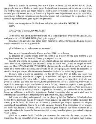 Ésta	es	la	batalla	de	tu	mente.	Por	eso	el	libro	se	llama	UN	MILAGRO	EN	90	DÍAS,
porque	durante	esos	90	días	te	darán	ganas	de	abandonar,	te	cansarás,	desistirás,	de	repente	un
día	tendrás	otras	cosas	que	hacer,	viajarás,	tendrás	que	acompañar	a	tus	hijos	a	algún	sitio,
tendrás	que	salir	con	tu	pareja,	te	dormirás	y	llegarás	tarde	impidiéndote	hacer	los	ejercicios,
encontrarás	todas	las	excusas	para	no	hacerlo,	tendrás	mil	y	un	ataques	de	los	péndulos	y	las
fuerzas	equiponderantes,	pero	aquí	va	mi	promesa:
	
Si	durante	los	siguientes	90	días	haces	todos	los	ejercicios	SIN	INTERRUP
CIÓN,
	
¡VAS	A	VER,	al	menos,	UN	MILAGRO!
	
Como	decía	Jim	Rhon,	tarde	o	temprano	en	la	vida	pagarás	el	precio	de	la	DISCIPLINA
o	el	precio	de	la	CULPABILIDAD.	¿Cuál	quieres	pagar?
Si	no	haces	lo	que	sabes	que	debes	hacer,	pasarán	los	años,	estarás	cómodo,	pero	llegará
un	día	en	que	mirarás	atrás	y	pensarás:
	
¿Y	si	hubiera	hecho	todo	eso	en	su	momento?
	
Pero	ya	será	demasiado	tarde.	Comprométete	HOY	con	tu	futuro.
La	mayoría	de	la	gente	quiere	tener	un	sueño	a	su	alcance	de	hoy	para	mañana	y	sin
ningún	esfuerzo.	No	funciona	así.	Tienes	que	pagar	el	precio.
Cuando	una	semilla	es	plantada	en	suelo	fértil,	ella	da	sus	frutos,	jal	cabo	de	meses	o	de
años!	Pero	fíjate,	suponiendo	que	la	semilla	caiga	en	suelo	fértil,	y	esto	es	lo	que	haremos
con	este	libro	UN	MILAGRO	EN	90	DÍAS,	plantaremos	la	semilla	de	tu	sueño	en	el	suelo
fértil	de	tu	mente	subconsciente;	aún	cayendo	en	un	suelo	preparado	y	lleno	de	nutrientes,	la
semilla	tiene	que	romper	el	cascarón	que	la	recubre	haciendo	un	esfuerzo	gigantesco.
Después	 poco	 a	 poco	 va	 creciendo	 en	 dos	 direcciones.	 Por	 un	 lado,	 sus	 raíces	 van
abriéndose	camino	entre	la	tierra	áspera	y	seca	en	busca	del	agua	y	los	nutrientes	necesarios
para	 poder	 crecer.	 Por	 otro	 lado,	 el	 tallo	 empieza	 a	 subir	 a	 la	 superficie,	 teniendo	 que
perforar	la	tierra	que	tiene	por	encima,	hasta	que	finalmente	sale	a	la	superficie.	Una	vez	en	la
superficie,	 tiene	 que	 seguir	 escalando	 en	 busca	 del	 sol,	 intentando	 superar	 a	 esos	 grandes
matorrales	y	árboles	que	están	muy	por	encima	de	ella,	ocultándola	del	sol.	Poco	a	poco,	con
gran	 esfuerzo	 en	 las	 raíces	 y	 sobre	 la	 superficie,	 la	 semilla,	 ya	 convertida	 en	 un	 pequeño
brote,	 va	 subiendo	 y	 subiendo,	 soportando	 lluvias,	 tormentas,	 días	 de	 oscuridad	 bajo	 la
influencia	de	sus	hermanos	mayores;	hasta	que	finalmente,	logra	alcanzar
I	el	punto	más	alto	y	sobrepasa	al	resto	de	plantes	y	árboles.	Todas	las	dificultades	han
hecho	de	sus	raíces	las	más	poderosas	del	reino,	capaces	de	soportar	grandes	envestidas	del
viento	 y	 de	 la	 lluvia.	 Su	 tronco	 es	 tan	 fuerte	 y	 poderoso	 que	 ninguna	 tormenta	 ni	 ningún
animal	podrá	derribarlo.	Ahora,	ha	logrado	su	sueño,	disfruta	de	su	comodidad	en	las	alturas,
del	mejor	sol,	recibe	la	primera	lluvia	y	sus	raíces	captan	todos	los	nutrientes	existentes	en	la
zona.	Mirando	atrás,	la	semilla	ahora	convertida	en	un	gran	roble,	piensa	que	todo	el	esfuerzo
valió	la	pena.
¿Cual	 es	 tu	 sueño	 final?	 Tendrás	 que	 atravesar	 las	 montañas	 de	 tierra,	 superar	 las
tormentas,	días	de	oscuridad,	otros	más	grandes	que	tú	te	quitarán	tus	nutrientes.	Pero	cuando
 