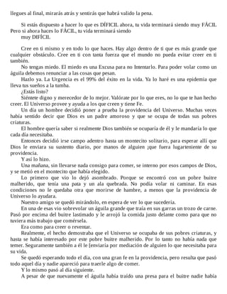 llegues	al	final,	mirarás	atrás	y	sentirás	que	habrá	valido	la	pena.
	
Si	estás	dispuesto	a	hacer	lo	que	es	DÍFICIL	ahora,	tu	vida	terminará	siendo	muy	FÁCIL
Pero	si	ahora	haces	lo	FÁCIL,	tu	vida	terminará	siendo
muy	DIFÍCIL
	
Cree	en	ti	mismo	y	en	todo	lo	que	haces.	Hay	algo	dentro	de	ti	que	es	más	grande	que
cualquier	 obstáculo.	 Cree	 en	 ti	 con	 tanta	 fuerza	 que	 el	 mundo	 no	 pueda	 evitar	 creer	 en	 ti
también.
No	tengas	miedo.	El	miedo	es	una	Excusa	para	no	Intentarlo.	Para	poder	volar	como	un
águila	debemos	renunciar	a	las	cosas	que	pesan.
Hazlo	ya.	La	Urgencia	es	el	99%	del	éxito	en	la	vida.	Ya	lo	haré	es	una	epidemia	que
lleva	tus	sueños	a	la	tumba.
¿Estás	listo?
Siéntete	digno	y	merecedor	de	lo	mejor.	Valórate	por	lo	que	eres,	no	lo	que	te	han	hecho
creer.	El	Universo	provee	y	ayuda	a	los	que	creen	y	tiene	Fe.
Un	día	un	hombre	decidió	poner	a	prueba	la	providencia	del	Universo.	Muchas	veces
había	 sentido	 decir	 que	 Dios	 es	 un	 padre	 amoroso	 y	 que	 se	 ocupa	 de	 todas	 sus	 pobres
criaturas.
El	hombre	quería	saber	si	realmente	Dios	también	se	ocuparía	de	él	y	le	mandaría	lo	que
cada	día	necesitaba.
Entonces	decidió	irse	campo	adentro	hasta	un	montecito	solitario,	para	esperar	allí	que
Dios	 le	 enviara	 su	 sustento	 diario,	 por	 manos	 de	 alguien	 ¡que	 fuera	 lugarteniente	 de	 su
providencia.
Y	así	lo	hizo.
Una	mañana,	sin	llevarse	nada	consigo	para	comer,	se	interno	por	esos	campos	de	Dios,
y	se	metió	en	el	montecito	que	había	elegido.
Lo	 primero	 que	 vio	 lo	 dejó	 asombrado.	 Porque	 se	 encontró	 con	 un	 pobre	 buitre
malherido,	 que	 tenía	 una	 pata	 y	 un	 ala	 quebrada.	 No	 podía	 volar	 ni	 caminar.	 En	 esas
condiciones	 no	 le	 quedaba	 otra	 que	 morirse	 de	 hambre,	 a	 menos	 que	 la	 providencia	 de
Universo	lo	ayudara.
Nuestro	amigo	se	quedó	mirándolo,	en	espera	de	ver	lo	que	sucedería.
En	una	de	esas	vio	sobrevolar	un	águila	grande	que	traía	en	sus	garras	un	trozo	de	carne.
Pasó	por	encima	del	buitre	lastimado	y	le	arrojó	la	comida	justo	delante	como	para	que	no
tuviera	más	trabajo	que	comérsela.
Era	como	para	creer	o	reventar.
Realmente,	el	hecho	demostraba	que	el	Universo	se	ocupaba	de	sus	pobres	criaturas,	y
hasta	 se	 había	 interesado	 por	 este	 pobre	 buitre	 malherido.	 Por	 lo	 tanto	 no	 había	 nada	 que
temer.	Seguramente	también	a	él	le	[enviaría	por	mediación	de	alguien	lo	que	necesitaba	para
su	vida.
Se	quedó	esperando	todo	el	día,	con	una	gran	fe	en	la	providencia,	pero	resulta	que	pasó
todo	aquel	día	y	nadie	apareció	para	traerle	algo	de	comer.
Y	lo	mismo	pasó	al	día	siguiente.
A	pesar	de	que	nuevamente	el	águila	había	traído	una	presa	para	el	buitre	nadie	había
 