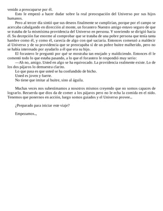 venido	a	preocuparse	por	él.
Esto	 le	 empezó	 a	 hacer	 dudar	 sobre	 la	 real	 preocupación	 del	 Universo	 por	 sus	 hijos
humanos.
Pero	al	tercer	día	sintió	que	sus	deseos	finalmente	se	cumplirían,	porque	por	el	campo	se
acercaba	cabalgando	en	dirección	al	monte,	un	forastero	Nuestro	amigo	estuvo	seguro	de	que
se	trataba	de	la	mismísima	providencia	del	Universo	en	persona.	Y	sonriendo	se	dirigió	hacia
él.	Su	decepción	fue	enorme	al	comprobar	que	se	trataba	de	una	pobre	persona	que	tenía	tanta
hambre	como	él,	y	como	él,	carecía	de	algo	con	qué	saciaría.	Entonces	comenzó	a	maldecir
al	Universo	y	de	su	providencia	que	se	preocupaba	sí	de	un	pobre	buitre	malherido,	pero	no
se	había	interesado	por	ayudarlo	a	él	que	era	su	hijo.
El	forastero	le	preguntó	por	qué	se	mostraba	tan	enojado	y	maldiciendo.	Entonces	él	le
comentó	todo	lo	que	estaba	pasando,	a	lo	que	el	forastero	le	respondió	muy	serio:
—Ah	no,	amigo.	Usted	en	algo	se	ha	equivocado.	La	providencia	realmente	existe.	Lo	de
los	dos	pájaros	lo	demuestra	clarito.
Lo	que	pasa	es	que	usted	se	ha	confundido	de	bicho.
Usted	es	joven	y	fuerte.
No	tiene	que	imitar	al	buitre,	sino	al	águila.
	
Muchas	veces	nos	subestimamos	a	nosotros	mismos	creyendo	que	no	somos	capaces	de
lograrlo.	Recuerda	que	dios	da	de	comer	a	los	pájaros	pero	no	le	echa	la	comida	en	el	nido.
Tenemos	que	ponernos	en	acción,	luego	somos	guiados	y	el	Universo	provee...
	
¿Preparado	para	iniciar	este	viaje?
	
Empezamos..,
 