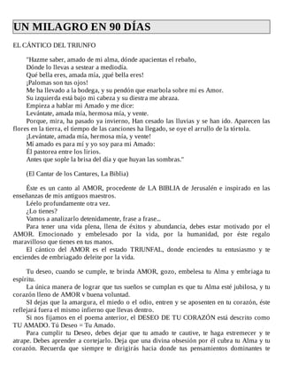 UN	MILAGRO	EN	90	DÍAS	
EL	CÁNTICO	DEL	TRIUNFO
	
"Hazme	saber,	amado	de	mi	alma,	dónde	apacientas	el	rebaño,
Dónde	lo	llevas	a	sestear	a	mediodía.
Qué	bella	eres,	amada	mía,	¡qué	bella	eres!
¡Palomas	son	tus	ojos!
Me	ha	llevado	a	la	bodega,	y	su	pendón	que	enarbola	sobre	mí	es	Amor.
Su	izquierda	está	bajo	mi	cabeza	y	su	diestra	me	abraza.
Empieza	a	hablar	mi	Amado	y	me	dice:
Levántate,	amada	mía,	hermosa	mía,	y	vente.
Porque,	mira,	ha	pasado	ya	invierno,	Han	cesado	las	lluvias	y	se	han	ido.	Aparecen	las
flores	en	la	tierra,	el	tiempo	de	las	canciones	ha	llegado,	se	oye	el	arrullo	de	la	tórtola.
¡Levántate,	amada	mía,	hermosa	mía,	y	vente!
Mí	amado	es	para	mí	y	yo	soy	para	mi	Amado:
Él	pastorea	entre	los	lirios.
Antes	que	sople	la	brisa	del	día	y	que	huyan	las	sombras."
	
(El	Cantar	de	los	Cantares,	La	Biblia)
	
Éste	es	un	canto	al	AMOR,	procedente	de	LA	BIBLIA	de	Jerusalén	e	inspirado	en	las
enseñanzas	de	mis	antiguos	maestros.
Léelo	profundamente	otra	vez.
¿Lo	tienes?
Vamos	a	analizarlo	detenidamente,	frase	a	frase...
Para	 tener	 una	 vida	 plena,	 llena	 de	 éxitos	 y	 abundancia,	 debes	 estar	 motivado	 por	 el
AMOR.	 Emocionado	 y	 embelesado	 por	 la	 vida,	 por	 la	 humanidad,	 por	 éste	 regalo
maravilloso	que	tienes	en	tus	manos.
El	 cántico	 del	 AMOR	 es	 el	 estado	 TRIUNFAL,	 donde	 enciendes	 tu	 entusiasmo	 y	 te
enciendes	de	embriagado	deleite	por	la	vida.
	
Tu	deseo,	cuando	se	cumple,	te	brinda	AMOR,	gozo,	embelesa	tu	Alma	y	embriaga	tu
espíritu.
La	única	manera	de	lograr	que	tus	sueños	se	cumplan	es	que	tu	Alma	esté	jubilosa,	y	tu
corazón	lleno	de	AMOR	v	buena	voluntad.
SI	dejas	que	la	amargura,	el	miedo	o	el	odio,	entren	y	se	aposenten	en	tu	corazón,	éste
reflejará	fuera	el	mismo	infierno	que	llevas	dentro.
Si	nos	fijamos	en	el	poema	anterior,	el	DESEO	DE	TU	CORAZÓN	está	descrito	como
TU	AMADO.	Tú	Deseo	=	Tu	Amado.
Para	 cumplir	 tu	 Deseo,	 debes	 dejar	 que	 tu	 amado	 te	 cautive,	 te	 haga	 estremecer	 y	 te
atrape.	Debes	aprender	a	cortejarlo.	Deja	que	una	divina	obsesión	por	él	cubra	tu	Alma	y	tu
corazón.	 Recuerda	 que	 siempre	 te	 dirigirás	 hacia	 donde	 tus	 pensamientos	 dominantes	 te
 