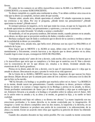 lleven.
ÉÍ	cantar	de	los	cantares	es	un	idilio	maravilloso	entre	tu	ALMA	v	tu	MENTE,	tu	mente
CONSCIENTE	y	tu	mente	SUBCONSCIENTE.
Tu	deseo	cumplido	es	a	quién	ama	realmente	tu	alma.	Y	no	debes	celebrar	otra	cosa	en	tu
vida	que	tu	deseo	ya	cumplido,	incluso	antes	de	que	suceda.
"Hazme	saber,	amado	mío,	dónde	apacientas	el	rebaño"	El	rebaño	representa	tu	mente,
tus	 creencias	 y	 tus	 ideas.	 Por	 eso	 te	 pregunta,	 ¿dónde	 tienes	 tus	 pensamientos?	 ¿Dónde
apacientas	tu	mente?	¿Dónde	mora?
Si	siempre	piensas	en	negativo,	en	lo	mal	que	están	las	cosas,	en	que	no	lo	lograrás;	allí
es	donde	apacientas	tu	rebaño,	tus	pensamientos	y	opiniones,	y	en	eso	te	conviertes.
Entonces	no	estás	llevando	"el	rebaño	a	sestear	a	mediodía".
Al	mediodía,	el	sol	no	proyecta	sombras.	Del	mismo	modo,	cuando	pienses	en	tu	amado,
en	tu	deseo,	no	dejes	que	se	proyecten	sombras	de	dudas	y	miedos	sobre	ti.
Rechaza	cualquier	tipo	de	duda	o	confusión	que	te	desvíe	de	tu	camino	y	medita	y	nútrete
de	la	realidad	de	tu	deseo	ya	concedido.
"I	Qué	bella	eres,	amada	mía,	que	bella	eres!	¡Palomas	son	tus	ojos!	La	PALOMA	es	el
símbolo	de	la	paz.
Para	 lograr	 que	 tu	 MENTE	 v	 tu	 ALMA	 se	 unan,	 debes	 estar	 en	 PAZ.	 Si	 no	 te	 relajas
mentalmente	y	físicamente,	crearás	barreras	y	no	dejarás	que	tu	deseo	penetre	en	tu	alma.
Cuando	logres	estar	en	paz,	conseguirás	OJOS	DE	PALOMA.
	
"Levántate	amada	mía"	antes	de	irte	a	dormir,	cada	noche,	dile	a	tu	deseo	lo	bueno	que	es
y	lo	maravilloso	que	sería	que	se	cumpliera	y	lo	bien	que	te	sentirías	con	él.	Vete	a	dormir
con	 la	 consciencia	 de	 ser	 lo	 que	 deseas	 ser,	 ensalza	 a	 tu	 deseo,	 levántate	 amada	 mía,
enamórate	de	él,	hazlo	grandioso.
Piensa	en	tu	deseo	antes	de	irte	a	dormir,	con	lo	que	él	representa	para	ti	v	deja	que	tu
amado	te	abrace.	Descansarás	en	paz	y	pronto	lo	verás	en	tu	vida	aparecer.
De	la	Unión	de	tu	ALMA	y	MENTE	nacen	tus	hijos.	Asegúrate	de	que	nazcan	los	hijos
que	deseas.	Déjate	abrazar	por	tu	amante	justo	antes	de	irte	a	dormir	y	descansa	con	la	idea	de
que	tu	hijo	ya	ha	nacido.
"Me	ha	llevado	a	la	bodega	y	su	pendón	que	enarbola	sobre	mí	es	Amor."	La	BODEGA
es	 tu	 mente,	 donde	 nacen	 tus	 pensamientos.	 Cuando	 consideres	 tu	 deseo,	 primero	 relájate.
Relaja	tu	mente	y	tu	cuerpo	y	luego	ingresa	en	tu	Bodega	y	piensa	en	tu	amado,	tu	deseo.
Siente	profundos	sentimientos	de	Amor	por	el	deseo	concedido	y	deja	que	te	embriague	el
ser.	Entonces	llevarás	a	tu	amado	a	la	bodega	y	el	pendón	sobre	tu	cabeza	será	el	Amor.	Allí
en	la	unión	entre	tu	amada	y	tú,	tu	alma	y	tu	mente,	se	gestará	tu	hijo,	y	tu	sueño	se	hará
realidad.
"Su	izquierda	está	bajo	mi	cabeza	y	su	diestra	me	abraza."	La	mano	izquierda	son	tus
emociones	 profundas	 y	 la	 mano	 derecha	 es	 tu	 mente	 controlada	 por	 la	 imaginación.	 Al
imaginar	y	sentir	tus	deseos	cumplidos	unes	las	dos	manos,	la	izquierda	y	la	derecha,	en	un
abrazo	 celestial.	 Entonces	 se	 produce	 una	 unión	 de	 tu	 consciente	 v	 tu	 subconsciente,	 de	 tu
alma	y	tu	mente.	Existe	un	acuerdo	entre	ellas	que	significa	tu	petición	de	deseo	ha	obtenido
respuesta.
Cuando	dos	amantes	discuten	no	hay	unión	posible.	Por	eso	cuando	tu	mente	consciente
 