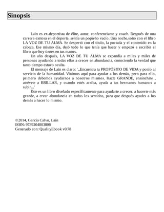 Sinopsis	
	
Lain	es	ex-deportista	de	élite,	autor,	conferenciante	y	coach.	Después	de	una
carrera	exitosa	en	el	deporte,	sentía	un	pequeño	vacío.	Una	noche,soñó	con	el	libro
LA	VOZ	DE	TU	ALMA.	Se	despertó	con	el	título,	la	portada	y	el	contenido	en	la
cabeza.	Ese	mismo	día,	dejó	todo	lo	que	tenía	que	hacer	y	empezó	a	escribir	el
libro	que	hoy	tienes	en	tus	manos.
Un	 año	 después,	 LA	 VOZ	 DE	 TU	 ALMA	 se	 expandía	 a	 miles	 y	 miles	 de
personas	ayudando	a	todas	ellas	a	crecer	en	abundancia,	conociendo	la	verdad	que
tanto	tiempo	estuvo	oculta.
El	mensaje	de	Lain	es	claro:	'...Encuentra	tu	PROPÓSITO	DE	VIDA	y	ponlo	al
servicio	de	la	humanidad.	Vinimos	aquí	para	ayudar	a	los	demás,	pero	para	ello,
primero	 debemos	 ayudarnos	 a	 nosotros	 mismos.	 Hazte	 GRANDE,	 ensánchate	 ,
atrévete	 a	 BRILLAR,	 y	 cuando	 estés	 arriba,	 ayuda	 a	 tus	 hermanos	 humanos	 a
subir....'
Éste	es	un	libro	diseñado	específicamente	para	ayudarte	a	crecer,	a	hacerte	más
grande,	a	crear	abundancia	en	todos	los	sentidos,	para	que	después	ayudes	a	los
demás	a	hacer	lo	mismo.
	
	
	
©2014,	García	Calvo,	Laín
ISBN:	9789204803808
Generado	con:	QualityEbook	v0.78
 