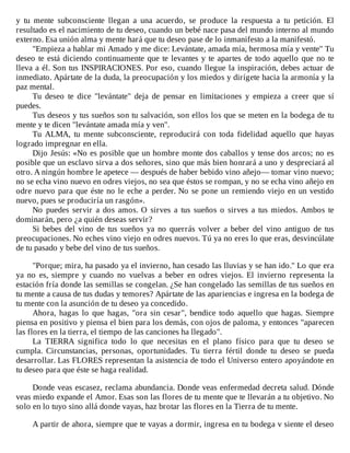 y	 tu	 mente	 subconsciente	 llegan	 a	 una	 acuerdo,	 se	 produce	 la	 respuesta	 a	 tu	 petición.	 El
resultado	es	el	nacimiento	de	tu	deseo,	cuando	un	bebé	nace	pasa	del	mundo	interno	al	mundo
externo.	Esa	unión	alma	y	mente	hará	que	tu	deseo	pase	de	lo	inmanifesto	a	la	manifestó.
"Empieza	a	hablar	mi	Amado	y	me	dice:	Levántate,	amada	mía,	hermosa	mía	y	vente"	Tu
deseo	te	está	diciendo	continuamente	que	te	levantes	y	te	apartes	de	todo	aquello	que	no	te
lleva	a	él.	Son	tus	INSPIRACIONES.	Por	eso,	cuando	llegue	la	inspiración,	debes	actuar	de
inmediato.	Apártate	de	la	duda,	la	preocupación	y	los	miedos	y	dirígete	hacia	la	armonía	y	la
paz	mental.
Tu	 deseo	 te	 dice	 "levántate"	 deja	 de	 pensar	 en	 limitaciones	 y	 empieza	 a	 creer	 que	 sí
puedes.
Tus	deseos	y	tus	sueños	son	tu	salvación,	son	ellos	los	que	se	meten	en	la	bodega	de	tu
mente	y	te	dicen	"levántate	amada	mía	y	ven".
Tu	 ALMA,	 tu	 mente	 subconsciente,	 reproducirá	 con	 toda	 fidelidad	 aquello	 que	 hayas
logrado	impregnar	en	ella.
Dijo	Jesús:	«No	es	posible	que	un	hombre	monte	dos	caballos	y	tense	dos	arcos;	no	es
posible	que	un	esclavo	sirva	a	dos	señores,	sino	que	más	bien	honrará	a	uno	y	despreciará	al
otro.	A	ningún	hombre	le	apetece	—	después	de	haber	bebido	vino	añejo—	tomar	vino	nuevo;
no	se	echa	vino	nuevo	en	odres	viejos,	no	sea	que	éstos	se	rompan,	y	no	se	echa	vino	añejo	en
odre	nuevo	para	que	éste	no	le	eche	a	perder.	No	se	pone	un	remiendo	viejo	en	un	vestido
nuevo,	pues	se	produciría	un	rasgón».
No	puedes	servir	a	dos	amos.	O	sirves	a	tus	sueños	o	sirves	a	tus	miedos.	Ambos	te
dominarán,	pero	¿a	quién	deseas	servir?
Si	bebes	del	vino	de	tus	sueños	ya	no	querrás	volver	a	beber	del	vino	antiguo	de	tus
preocupaciones.	No	eches	vino	viejo	en	odres	nuevos.	Tú	ya	no	eres	lo	que	eras,	desvincúlate
de	tu	pasado	y	bebe	del	vino	de	tus	sueños.
	
"Porque;	mira,	ha	pasado	ya	el	invierno,	han	cesado	las	lluvias	y	se	han	ido."	Lo	que	era
ya	 no	 es,	 siempre	 y	 cuando	 no	 vuelvas	 a	 beber	 en	 odres	 viejos.	 El	 invierno	 representa	 la
estación	fría	donde	las	semillas	se	congelan.	¿Se	han	congelado	las	semillas	de	tus	sueños	en
tu	mente	a	causa	de	tus	dudas	y	temores?	Apártate	de	las	apariencias	e	ingresa	en	la	bodega	de
tu	mente	con	la	asunción	de	tu	deseo	ya	concedido.
Ahora,	 hagas	 lo	 que	 hagas,	 "ora	 sin	 cesar",	 bendice	 todo	 aquello	 que	 hagas.	 Siempre
piensa	en	positivo	y	piensa	el	bien	para	los	demás,	con	ojos	de	paloma,	y	entonces	"aparecen
las	flores	en	la	tierra,	el	tiempo	de	las	canciones	ha	llegado".
La	 TIERRA	 significa	 todo	 lo	 que	 necesitas	 en	 el	 plano	 físico	 para	 que	 tu	 deseo	 se
cumpla.	 Circunstancias,	 personas,	 oportunidades.	 Tu	 tierra	 fértil	 donde	 tu	 deseo	 se	 pueda
desarrollar.	Las	FLORES	representan	la	asistencia	de	todo	el	Universo	entero	apoyándote	en
tu	deseo	para	que	éste	se	haga	realidad.
	
Donde	veas	escasez,	reclama	abundancia.	Donde	veas	enfermedad	decreta	salud.	Dónde
veas	miedo	expande	el	Amor.	Esas	son	las	flores	de	tu	mente	que	te	llevarán	a	tu	objetivo.	No
solo	en	lo	tuyo	sino	allá	donde	vayas,	haz	brotar	las	flores	en	la	Tierra	de	tu	mente.
	
A	partir	de	ahora,	siempre	que	te	vayas	a	dormir,	ingresa	en	tu	bodega	v	siente	el	deseo
 
