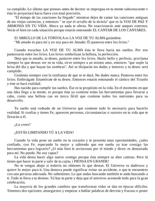 va	cumplido.	Lo	último	que	pienses	antes	de	dormir	se	impregna	en	tu	mente	subconsciente	v
ésta	lo	proyectará	hacia	fuera	con	total	precisión.
"El	tiempo	de	las	canciones	ha	llegado"	mientras	dejes	de	cantar	las	canciones	antiguas
de	tus	viejas	carencias,	y	entonces	"	se	oye	el	arrullo	de	la	tórtola"	que	es	la	VOZ	DE	PAZ	Y
ARMONIA	EN	TU	VIDA.	Ahora	ya	nada	te	afecta.	No	reaccionarás	ante	ataques	externos.
Verás	el	bien	en	cada	situación	porque	estarás	entonando	EL	CANTAR	DE	LOS	CANTARES.
	
El	ARRULLO	DE	LA	TÓRTOLA	es	LA	VOZ	DE	TU	ALMA	guiándote.
"Mi	amado	es	para	mí	y	yo	soy	para	mi	Amado:	Él	pastorea	entre	los	lirios."
	
Cuando	 escuchas	 LA	 VOZ	 DE	 TU	 ALMA	 ésta	 te	 lleva	 hacia	 tus	 sueños.	 Por	 eso
pastorearás	entre	los	lirios.	Los	lirios	simbolizan	la	belleza,	la	perfección.
Deja	que	tu	amado,	tu	deseo,	pastoree	entre	los	lirios.	Hazlo	bello	y	perfecto,	proclama
siempre	lo	que	deseas	ver	en	tu	vida,	sirve	siempre	a	un	mismo	amo,	entonces	"que	sople	la
brisa	del	día	y	que	huyan	las	sombras".	Así	se	disiparán	tus	dudas	y	temores	y	tu	deseo	será
cumplido.
Continúa	siempre	con	la	confianza	de	que	se	te	dará.	No	dudes	nunca.	Pastorea	entre	los
lirios.	Embriágate.	Enamórate	de	tu	deseo.	Entonces	estarás	entonando	el	cántico	del	Triunfo
y	éste	se	hará	realidad.
Has	nacido	para	cumplir	tus	sueños.	Ése	es	tu	propósito	en	la	vida.	En	el	momento	en	que
una	idea	llega	a	tu	mente,	es	porque	ésta	ya	contiene	todas	las	herramientas	para	llevarse	a
cabo,	 como	 una	 bellota	 cae	 en	 tierra	 fértil	 que	 contiene	 todos	 los	 nutrientes	 para	 su
desarrollo.
	
Tu	 sueño	 está	 rodeado	 de	 un	 Universo	 que	 contiene	 todo	 lo	 necesario	 para	 hacerlo
realidad.	Si	confías	y	tienes	Fe,	aparecen	personas,	circunstancias	o	sucesos	en	tu	vida	que	te
llevarán	a	él.
	
¿Lo	crees?
	
¿ESTÁS	LIMITANDO	TÚ	A	LA	VIDA?
	
Cuando	la	vida	pone	un	sueño	en	tu	corazón	y	te	presenta	unas	oportunidades,	¿sales
confiado,	 con	 Fe,	 esperando	 lo	 mejor	 y	 sabiendo	 que	 ese	 sueño	 ya	 trae	 consigo	 las
herramientas	para	lograrlo?	¿O	más	bien	te	arrinconas	por	el	miedo	y	dices:	es	demasiado
para	mí.	No	puedo.	No	soy	capaz?
La	vida	desea	hacer	algo	nuevo	contigo	porque	ésta	siempre	se	abre	camino.	Pero	tú
tienes	que	hacer	tu	parte	y	salir	de	tu	cajita.	i	PIENSA	EN	GRANDE!
No	 te	 vengas	 abajo	 si	 todavía	 no	 obtienes	 lo	 que	 deseas.	 El	 Universo	 es	 dadivoso	 y
quiere	lo	mejor	para	ti.	Una	demora	puede	significar	evitar	un	accidente,	o	que	te	encuentres
con	una	persona	adecuada.	No	subestimes.	Lo	que	andas	buscando	también	te	anda	buscando	a
ti.	Todo	te	lleva	a	tu	destino.	Tú	haz	tu	parte	y	deja	que	el	universo	acomode	todo	para	la	gran
celebración.
La	mayoría	de	los	grandes	cambios	que	transforman	vidas	se	dan	en	épocas	difíciles.
Tenemos	dos	opciones:	amargarnos	y	empezar	a	hablar	palabras	de	derrota	y	fracaso	o	poner
 