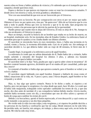nuestra	alma	en	fiesta	y	hablar	palabras	de	victoria	y	Fe	sabiendo	que	es	el	trampolín	que	nos
catapulta	a	donde	queremos	estar.
Espera	y	declara	lo	que	quieres	sin	importar	como	se	vean	las	circunstancias	actuales.	Y
donde	otros	ven	miseria	y	ruina,	tú	verás	grandeza	y	abundancia.
Vive	con	una	mentalidad	de	que	eres	un	ser	favorecido	por	el	Universo.
	
Piensa	que	eres	su	favorito.	No	por	comparación	con	otros	ni	por	ser	mejor	que	nadie.
Obtienes	el	favor	no	por	quien	eres,	sino	por	"de	quien	eres".	Hilo	de	un	Universo	que	lo	crea
todo	 y	 todo	 lo	 puede.	 Piensa	 que	 eres	 su	 favorito	 y	 que	 te	 lo	 da	 todo.	 Que	 programa	 tus
victorias	y	reúne	a	las	personas	que	te	abrirán	las	puertas	de	la	oportunidad.
Puedes	pensar	que	cuanto	más	te	alejas	del	Universo,	Él	más	se	aleja	de	ti.	No.	Aunque	tu
vida	sea	un	desastre,	el	Universo	te	apoya.
Hace	un	tiempo,	escuché	la	historia	de	un	hombre	que	estaba	en	su	lecho	de	muerte,	en
un	hospital,	totalmente	solo.	En	las	montañas	altas	de	Estados	Unidos.	La	enfermera	llamó	al
sacerdote	para	que	le	ayudara	a	irse.	Estaba	dando	sus	últimos	alientos.
El	sacerdote	se	encontraba	fuera	en	esos	momentos,	lejos,	y	había	una	tormenta	en	la
ciudad;	viento	y	lluvias,	la	tormenta	dificultaba	todo.	Casi	no	se	podía	ver.	Sin	embargo	el
sacerdote	decidió	ir.	Lo	que	debería	haber	sido	un	viaje	de	40	minutos,	le	llevó	más	de	3
horas.
Cuando	llegó,	le	preguntó	a	la	enfermera	acerca	de	aquél	hombre.
La	enfermera	le	contó	que	no	sabían	demasiado	de	él.	Nadie	había	ido	a	visitarle,	había
estado	 saliendo	 y	 entrando	 del	 hospital	 los	 últimos	 3	 años,	 y	 además	 era	 bastante
malhumorado,	no	quería	hablar	con	nadie.
El	sacerdote	entró	y	le	dijo	"hola,	pasaba	por	aquí	y	quería	saber	cómo	te	encuentras".	El
hombre	contestó	bastante	agresivo,	diciéndole	que	él	no	estaba	allí	por	casualidad,	¡sabía	que
iba	a	morir!
Le	comentó	al	hombre	si	había	algo	que	quisiera	contarle,	pero	el	hombre	se	volteó	y	no
volvió	a	hablar.
El	sacerdote	siguió	hablando	con	aquél	hombre.	Empezó	a	hablarle	de	cosas	como	el
fútbol,	situaciones	de	la	vida,	etc.	Y	poco	a	poco,	unas	3	horas	después,	aquél	hombre	se	fue
relajando	y	se	abrió.
	
Dijo,	 si,	 hay	 algo	 que	 quiero	 contarle.	 Nunca	 lo	 he	 dicho	 a	 nadie,	 ni	 siquiera	 a	 mi
familia,	pero	me	persigue	la	vergüenza	y	la	culpa	desde	que	pasó,	hace	30	años.	Le	contó	que
él	había	sido	maquinista,	trabajando	como	operador	cambiando	los	trenes	de	vía,	y	que	una
noche,	dos	días	antes	de	navidad,	él	y	sus	compañeros	habían	bebido	mucho.	Llovía	mucho,
también	había	tormenta	como	ese	día,	y	necesitaban	que	uno	de	ellos	saliera	y	apretara	el
botón	de	carga	para	cambiar	los	trenes	de	carril.
Debido	a	su	borrachera,	apretó	el	botón	equivocado,	el	tren	descarriló	y	cayó	contra	un
coche	matando	a	una	pareja	y	sus	dos	hijas	pequeñas.
He	vivido	toda	la	vida	con	esta	culpa	y	esta	vergüenza,	y	ni	siquiera	he	podido	decirles	a
las	personas	de	esa	familia	y	confesarles	que	fue	mi	culpa.	Desde	entonces	no	he	sido	feliz.
He	perdido	todo,	mi	familia,	mis	amigos,	mi	trabajo;	y	ahora	estoy	aquí	solo,	en	mi	lecho	de
muerte.	Mi	vida	ha	sido	muy	triste...
 