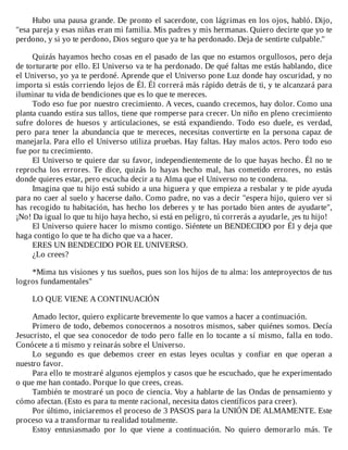 Hubo	una	pausa	grande.	De	pronto	el	sacerdote,	con	lágrimas	en	los	ojos,	habló.	Dijo,
"esa	pareja	y	esas	niñas	eran	mi	familia.	Mis	padres	y	mis	hermanas.	Quiero	decirte	que	yo	te
perdono,	y	si	yo	te	perdono,	Dios	seguro	que	ya	te	ha	perdonado.	Deja	de	sentirte	culpable."
	
Quizás	hayamos	hecho	cosas	en	el	pasado	de	las	que	no	estamos	orgullosos,	pero	deja
de	torturarte	por	ello.	El	Universo	va	te	ha	perdonado.	De	qué	faltas	me	estás	hablando,	dice
el	Universo,	yo	ya	te	perdoné.	Aprende	que	el	Universo	pone	Luz	donde	hay	oscuridad,	y	no
importa	si	estás	corriendo	lejos	de	Él.	Él	correrá	más	rápido	detrás	de	ti,	y	te	alcanzará	para
iluminar	tu	vida	de	bendiciones	que	es	lo	que	te	mereces.
Todo	eso	fue	por	nuestro	crecimiento.	A	veces,	cuando	crecemos,	hay	dolor.	Como	una
planta	cuando	estira	sus	tallos,	tiene	que	romperse	para	crecer.	Un	niño	en	pleno	crecimiento
sufre	 dolores	 de	 huesos	 y	 articulaciones,	 se	 está	 expandiendo.	 Todo	 eso	 duele,	 es	 verdad,
pero	para	tener	la	abundancia	que	te	mereces,	necesitas	convertirte	en	la	persona	capaz	de
manejarla.	Para	ello	el	Universo	utiliza	pruebas.	Hay	faltas.	Hay	malos	actos.	Pero	todo	eso
fue	por	tu	crecimiento.
El	Universo	te	quiere	dar	su	favor,	independientemente	de	lo	que	hayas	hecho.	Él	no	te
reprocha	 los	 errores.	 Te	 dice,	 quizás	 lo	 hayas	 hecho	 mal,	 has	 cometido	 errores,	 no	 estás
donde	quieres	estar,	pero	escucha	decir	a	tu	Alma	que	el	Universo	no	te	condena.
Imagina	que	tu	hijo	está	subido	a	una	higuera	y	que	empieza	a	resbalar	y	te	pide	ayuda
para	no	caer	al	suelo	y	hacerse	daño.	Como	padre,	no	vas	a	decir	"espera	hijo,	quiero	ver	si
has	recogido	tu	habitación,	has	hecho	los	deberes	y	te	has	portado	bien	antes	de	ayudarte",
¡No!	Da	igual	lo	que	tu	hijo	haya	hecho,	si	está	en	peligro,	tú	correrás	a	ayudarle,	¡es	tu	hijo!
El	Universo	quiere	hacer	lo	mismo	contigo.	Siéntete	un	BENDECIDO	por	Él	y	deja	que
haga	contigo	lo	que	te	ha	dicho	que	va	a	hacer.
ERES	UN	BENDECIDO	POR	EL	UNIVERSO.
¿Lo	crees?
	
*Mima	tus	visiones	y	tus	sueños,	pues	son	los	hijos	de	tu	alma:	los	anteproyectos	de	tus
logros	fundamentales"
	
LO	QUE	VIENE	A	CONTINUACIÓN
	
Amado	lector,	quiero	explicarte	brevemente	lo	que	vamos	a	hacer	a	continuación.
Primero	de	todo,	debemos	conocernos	a	nosotros	mismos,	saber	quiénes	somos.	Decía
Jesucristo,	el	que	sea	conocedor	de	todo	pero	falle	en	lo	tocante	a	sí	mismo,	falla	en	todo.
Conócete	a	ti	mismo	y	reinarás	sobre	el	Universo.
Lo	 segundo	 es	 que	 debemos	 creer	 en	 estas	 leyes	 ocultas	 y	 confiar	 en	 que	 operan	 a
nuestro	favor.
Para	ello	te	mostraré	algunos	ejemplos	y	casos	que	he	escuchado,	que	he	experimentado
o	que	me	han	contado.	Porque	lo	que	crees,	creas.
También	te	mostraré	un	poco	de	ciencia.	Voy	a	hablarte	de	las	Ondas	de	pensamiento	y
cómo	afectan.	(Esto	es	para	tu	mente	racional,	necesita	datos	científicos	para	creer).
Por	último,	iniciaremos	el	proceso	de	3	PASOS	para	la	UNIÓN	DE	ALMAMENTE.	Este
proceso	va	a	transformar	tu	realidad	totalmente.
Estoy	 entusiasmado	 por	 lo	 que	 viene	 a	 continuación.	 No	 quiero	 demorarlo	 más.	 Te
 