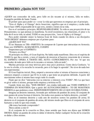 PRIMERO:	¿Quién	SOY	YO?	
	
«QUIEN	 sea	 conocedor	 de	 todo,	 pero	 falle	 en	 (lo	 tocante	 a)	 sí	 mismo,	 falla	 en	 todo».
Evangelio	perdido	de	Santo	Tomás
El	primer	paso	para	poder	co—crear	la	vida	que	queremos	es	empezar	por	el	principio.
"Eres	el	Alpha	y	el	Omega"	decía	Jesucristo,	significa	que	en	ti	empieza	y	acaba	todo.
Eso	te	hace	100%	responsable	de	lo	que	eres,	sientes	y	tienes	en	tu	vida.
Ese	es	el	verdadero	principio,	RESPONSABILIZARSE.	Tu	vida	es	una	proyección	de	tus
Pensamientos.	Lo	que	piensas	se	manifiesta.	Tu	nivel	económico,	tus	relaciones,	el	amor	o	la
falta	de	él	en	tu	vida,	tu	salud;	TODO	es	una	proyección.,	"eres	el	Alpha	y	el	Omega".
Para	poder	entender	mejor	la	famosa	frase	de	Jesús	cuando	les	decía	a	sus	discípulos
"SOIS	DIOSES"	debemos	empezar	por	el	primer	paso:
¿QUIÉN	SOY	YO?
El	ser	Humano	es	TRI—PARTITO.	Se	compone	de	3	partes	que	interactúan	en	Armonía.
Éstas	son:	ESPÍRITU,	ALMA/MENTE,	CUERPO
Empecemos	por	el	ESPÍRITU:
"Primero	era	Dios"
Al	principio	era	Dios,	el	Gran	Espíritu.	No	había	nada	manifiesto.	Dios	era	el	espíritu	de
TODO	lo	que	iba	a	existir,	y	tuvo	el	impulso	de	moverse	al	hacerse	consciente	de	sí	mismo.
EL	 ESPÍRITU	 OPERA	 A	 TRAVÉS	 DEL	 AUTO—CONOCIMIENTO.	 Por	 eso	 "el	 que	 sea
conocedor	de	todo	pero	falle	en	lo	tocante	a	si	mismo,	falla	en	todo".
Muchas	personas	son	muy	teóricas	pero	muy	poco	prácticas.	Como	decía	Confucio.	"si
lo	veo	lo	olvido,	si	lo	escucho	lo	recuerdo,	pero	si	lo	hago	lo	aprendo".	No	sirve	de	nada	leer
sin	experimentar.
El	Gran	Espíritu	inicial,	Dios,	empezó	a	moverse	sobre	sí	mismo	al	hacerse	consciente	y
entonces	empezó	a	conocer	que	Él	lo	es	todo	y	que	tiene	un	propósito	definido.	A	partir	del
movimiento	sobre	sí	mismo	hace	surgir	todo	lo	creado.
Fíjate	que	no	dice	"interactúa	con	su	entorno	y	entonces	crea	TODO".	NO.	Lo	que	hace
es	girar	sobre	sí	mismo,	porque	todo	empieza	y	termina	en	ÉL
Cuando	Jesús	nos	dijo,	"SOIS	DIOSES",	nos	estaba	indicando	que	TODO	EMPIEZA	Y
TERMINA	EN	NOSOTROS.	Que	a	partir	del	AUTOCONOCIMIEN—	TO	DE	NOSOTROS
MISMOS	es	que	podemos	crear.	INDEPENDIENTEMENTE	DE	LO	QUE	OCURRA	FUERA.
Imagina	un	desierto	inmenso,	formado	por	millones	de	puntitos	de	arena.	El	conjunto	de
esos	puntos	de	arena	forman	el	desierto.	Sin	todos	esos	puntos	no	habría	desierto,	¿verdad?
Dios	 es	 el	 inmenso	 desierto	 y	 cada	 uno	 de	 nosotros	 somos	 los	 puntitos	 de	 arena.	 El
desierto	es	el	conjunto	de	puntitos	de	arena,	del	mismo	modo	que	Dios	es	el	conjunto	de	seres
humanos	y	todo	lo	que	está	creado.
¿Me	estoy	haciendo	comprender?
Ahora	atento	a	esto	O
Si	el	conjunto	de	la	creación	es	Dios,	tiene	sentido	que	Jesús	nos	dijera	que	SOMOS
DIOSES.	Dañar	un	puntito	de	arena	es	dañar	el	desierto.	Dañar	cualquier	forma	de	la	creación
es	dañar	a	Dios	mismo.
 
