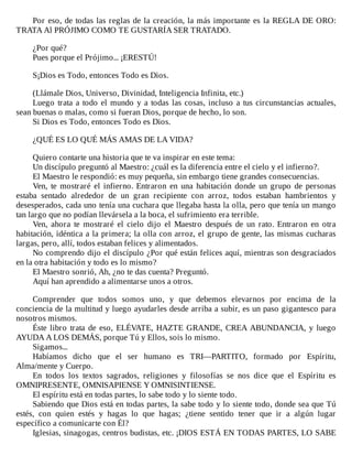 Por	eso,	de	todas	las	reglas	de	la	creación,	la	más	importante	es	la	REGLA	DE	ORO:
TRATA	Al	PRÓJIMO	COMO	TE	GUSTARÍA	SER	TRATADO.
	
¿Por	qué?
Pues	porque	el	Prójimo...	¡ERESTÚ!
	
S¡Dios	es	Todo,	entonces	Todo	es	Dios.
	
(Llámale	Dios,	Universo,	Divinidad,	Inteligencia	Infinita,	etc.)
Luego	trata	a	todo	el	mundo	y	a	todas	las	cosas,	incluso	a	tus	circunstancias	actuales,
sean	buenas	o	malas,	como	si	fueran	Dios,	porque	de	hecho,	lo	son.
Si	Dios	es	Todo,	entonces	Todo	es	Dios.
	
¿QUÉ	ES	LO	QUÉ	MÁS	AMAS	DE	LA	VIDA?
	
Quiero	contarte	una	historia	que	te	va	inspirar	en	este	tema:
Un	discípulo	preguntó	al	Maestro:	¿cuál	es	la	diferencia	entre	el	cielo	y	el	infierno?.
El	Maestro	le	respondió:	es	muy	pequeña,	sin	embargo	tiene	grandes	consecuencias.
Ven,	 te	 mostraré	 el	 infierno.	 Entraron	 en	 una	 habitación	 donde	 un	 grupo	 de	 personas
estaba	 sentado	 alrededor	 de	 un	 gran	 recipiente	 con	 arroz,	 todos	 estaban	 hambrientos	 y
desesperados,	cada	uno	tenía	una	cuchara	que	llegaba	hasta	la	olla,	pero	que	tenía	un	mango
tan	largo	que	no	podían	llevársela	a	la	boca,	el	sufrimiento	era	terrible.
Ven,	 ahora	 te	 mostraré	 el	 cielo	 dijo	 el	 Maestro	 después	 de	 un	 rato.	 Entraron	 en	 otra
habitación,	idéntica	a	la	primera;	la	olla	con	arroz,	el	grupo	de	gente,	las	mismas	cucharas
largas,	pero,	allí,	todos	estaban	felices	y	alimentados.
No	comprendo	dijo	el	discípulo	¿Por	qué	están	felices	aquí,	mientras	son	desgraciados
en	la	otra	habitación	y	todo	es	lo	mismo?
El	Maestro	sonrió,	Ah,	¿no	te	das	cuenta?	Preguntó.
Aquí	han	aprendido	a	alimentarse	unos	a	otros.
	
Comprender	 que	 todos	 somos	 uno,	 y	 que	 debemos	 elevarnos	 por	 encima	 de	 la
conciencia	de	la	multitud	y	luego	ayudarles	desde	arriba	a	subir,	es	un	paso	gigantesco	para
nosotros	mismos.
Éste	libro	trata	de	eso,	ELÉVATE,	HAZTE	GRANDE,	CREA	ABUNDANCIA,	y	luego
AYUDA	A	LOS	DEMÁS,	porque	Tú	y	Ellos,	sois	lo	mismo.
Sigamos...
Habíamos	 dicho	 que	 el	 ser	 humano	 es	 TRI—PARTITO,	 formado	 por	 Espíritu,
Alma/mente	y	Cuerpo.
En	 todos	 los	 textos	 sagrados,	 religiones	 y	 filosofías	 se	 nos	 dice	 que	 el	 Espíritu	 es
OMNIPRESENTE,	OMNISAPIENSE	Y	OMNISINTIENSE.
El	espíritu	está	en	todas	partes,	lo	sabe	todo	y	lo	siente	todo.
Sabiendo	que	Dios	está	en	todas	partes,	la	sabe	todo	y	lo	siente	todo,	donde	sea	que	Tú
estés,	 con	 quien	 estés	 y	 hagas	 lo	 que	 hagas;	 ¿tiene	 sentido	 tener	 que	 ir	 a	 algún	 lugar
específico	a	comunicarte	con	Él?
Iglesias,	sinagogas,	centros	budistas,	etc.	¡DIOS	ESTÁ	EN	TODAS	PARTES,	LO	SABE
 
